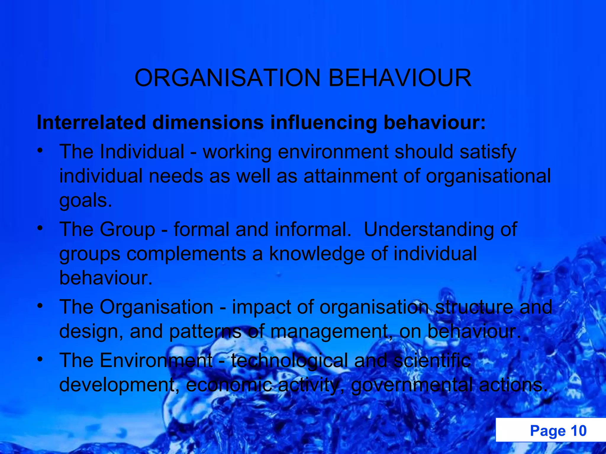ORGANISATION BEHAVIOUR Interrelated dimensions influencing behaviour: The Individual - working environment should satisfy individual needs as well as attainment of organisational goals. The Group - formal and informal.  Understanding of groups complements a knowledge of individual behaviour. The Organisation - impact of organisation structure and design, and patterns of management, on behaviour. The Environment - technological and scientific development, economic activity, governmental actions.  