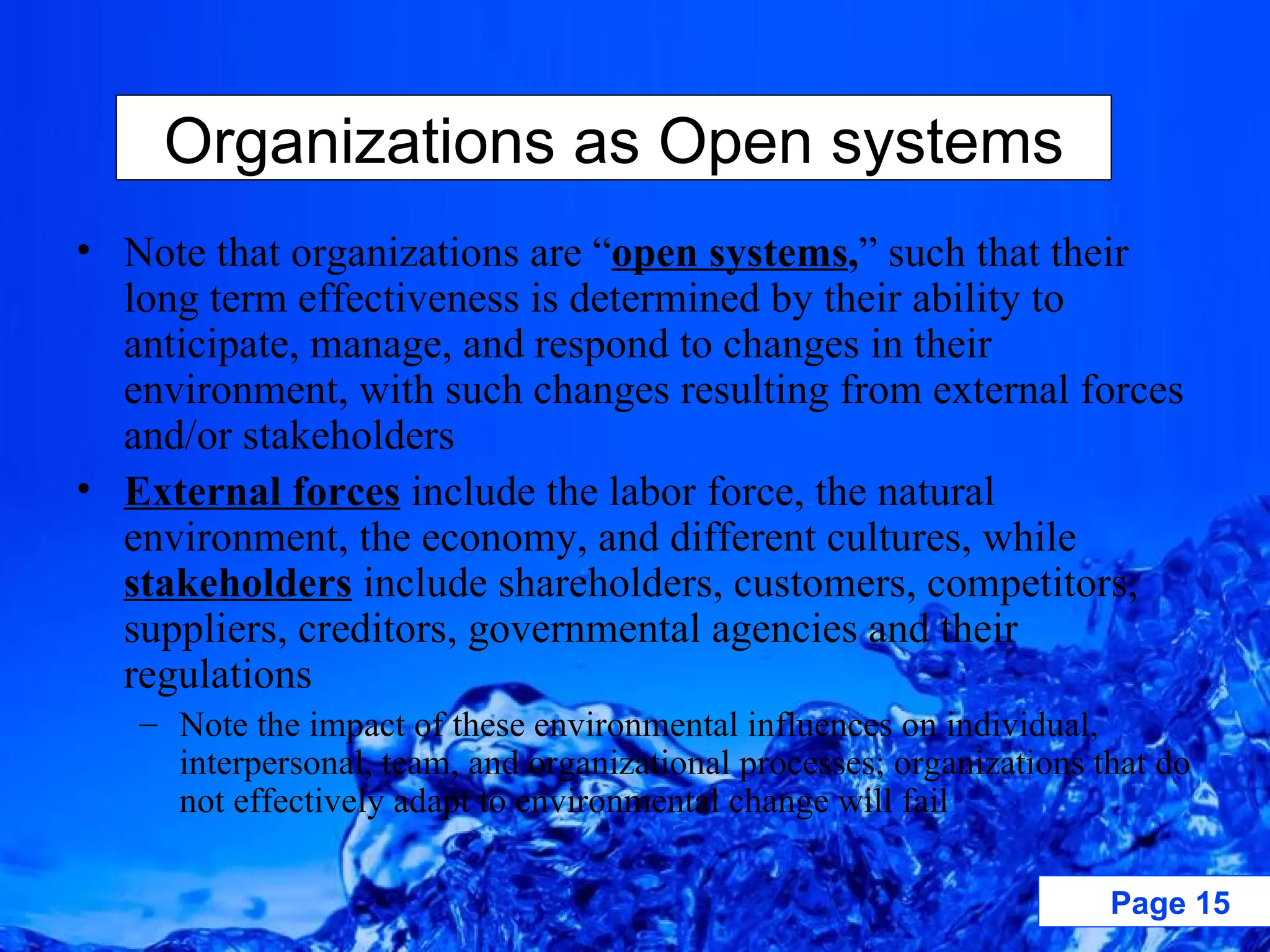 Note that organizations are “ open systems , ” such that their long term effectiveness is determined by their ability to anticipate, manage, and respond to changes in their environment, with such changes resulting from external forces and/or stakeholders External forces   include the labor force, the natural environment, the economy, and different cultures, while   stakeholders  include shareholders, customers, competitors, suppliers, creditors, governmental agencies and their regulations  Note the impact of these environmental influences on individual, interpersonal, team, and organizational processes; organizations that do not effectively adapt to environmental change will fail Organizations as Open systems 