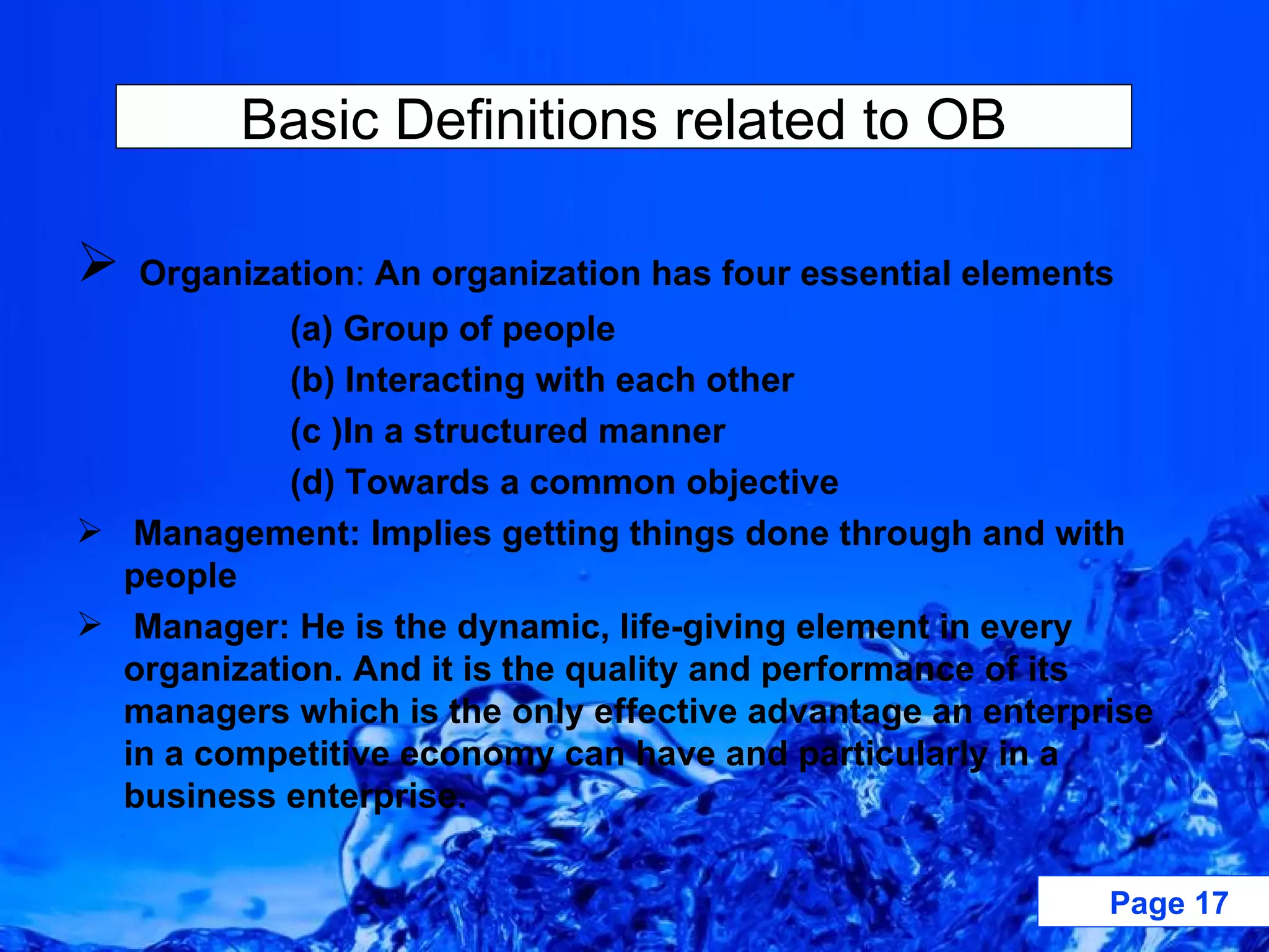 Organization :  An organization has four essential elements (a) Group of people (b) Interacting with each other (c )In a structured manner (d) Towards a common objective Management: Implies getting things done through and with people Manager: He is the dynamic, life-giving element in every organization. And it is the quality and performance of its managers which is the only effective advantage an enterprise in a competitive economy can have and particularly in a business enterprise. Basic Definitions related to OB 