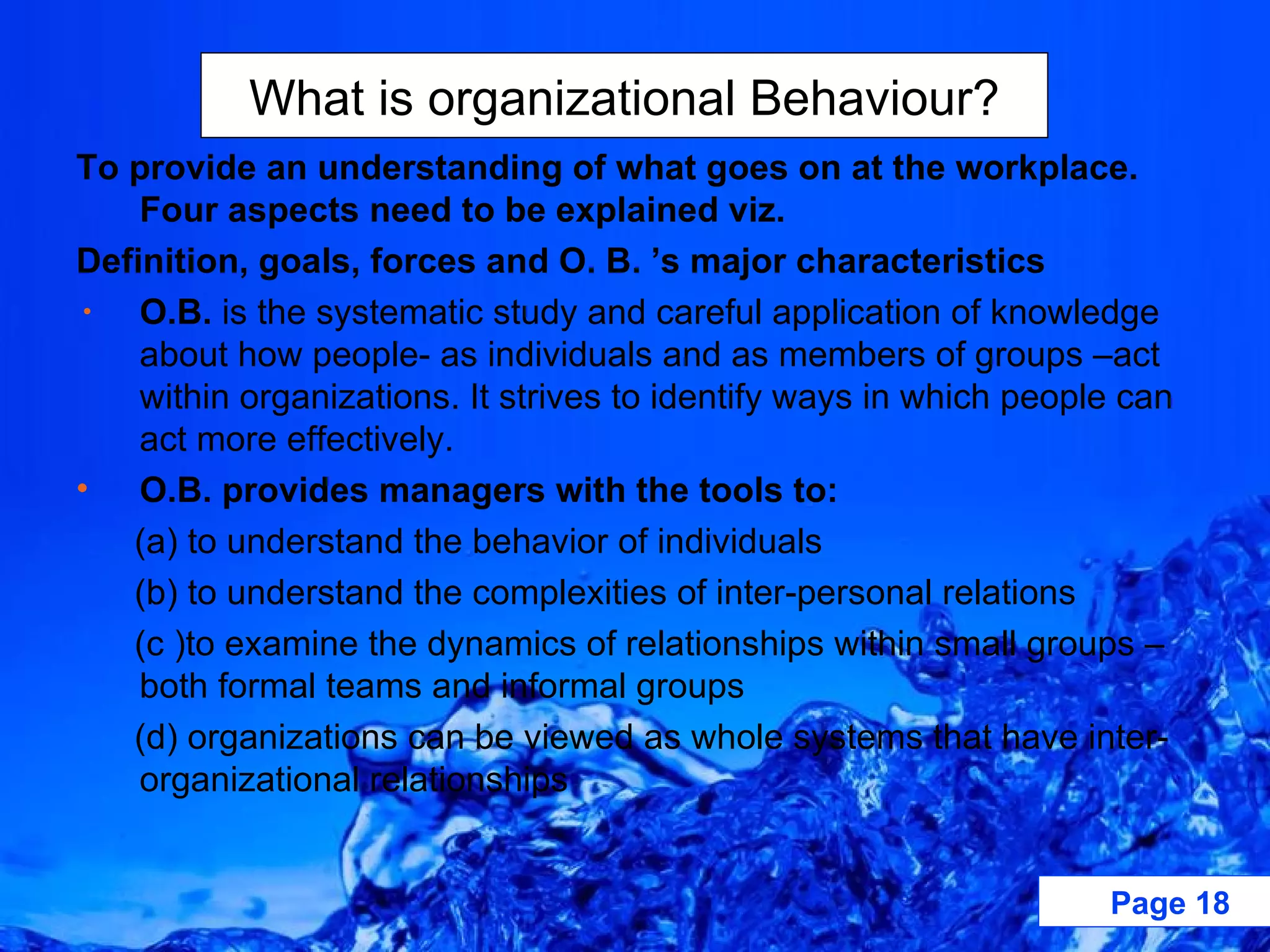 To provide an understanding of what goes on at the workplace. Four aspects need to be explained viz. Definition, goals, forces and O. B. ’s major characteristics O.B.  is the systematic study and careful application of knowledge about how people- as individuals and as members of groups –act within organizations. It strives to identify ways in which people can act more effectively. O.B. provides managers with the tools to: (a) to understand the behavior of individuals (b) to understand the complexities of inter-personal relations (c )to examine the dynamics of relationships within small groups –both formal teams and informal groups (d) organizations can be viewed as whole systems that have inter-organizational relationships  What is organizational Behaviour? 