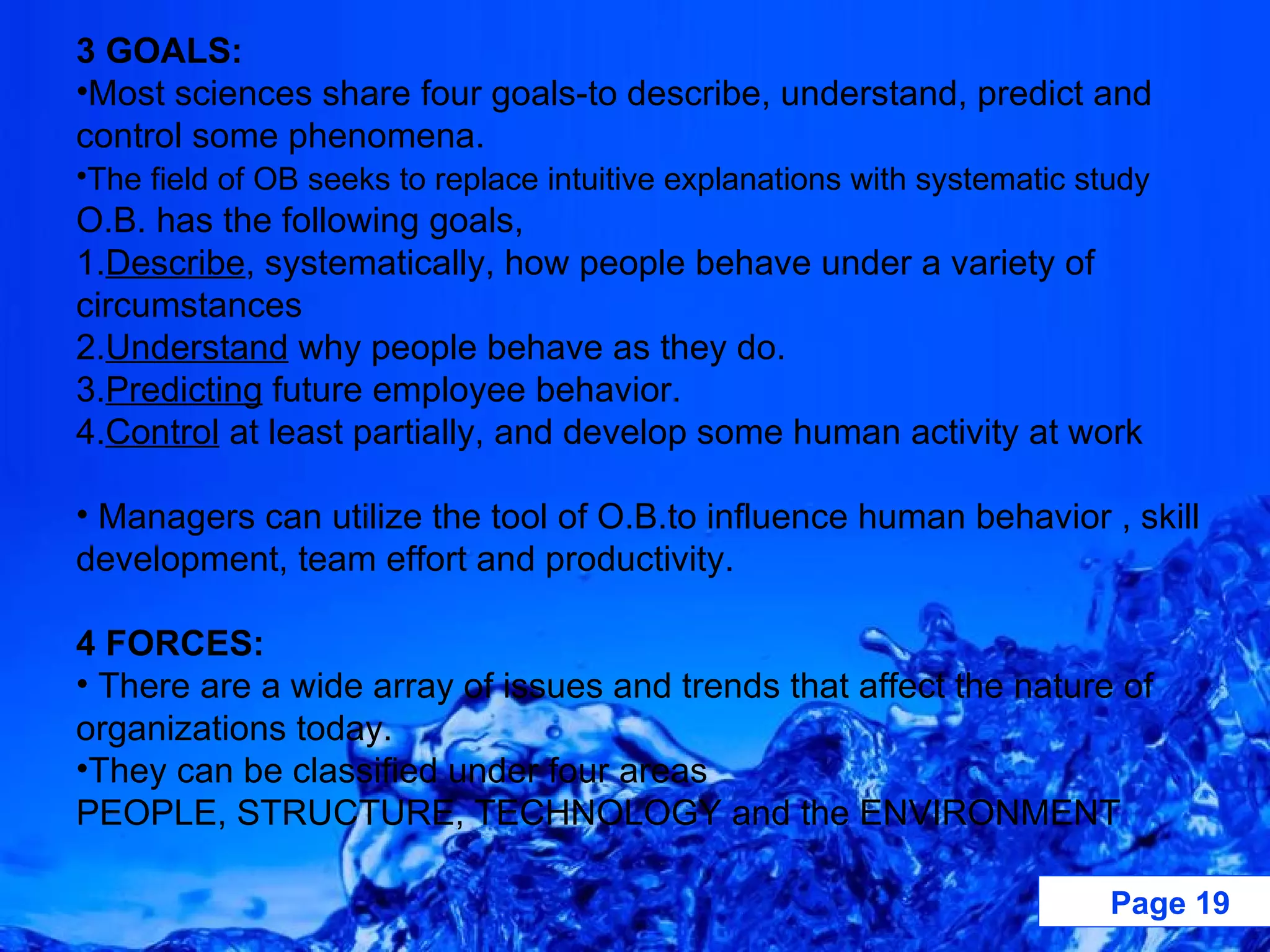 3 GOALS: Most sciences share four goals-to describe, understand, predict and control some phenomena.  The field of OB seeks to replace intuitive explanations with systematic study  O.B. has the following goals, 1. Describe , systematically, how people behave under a variety of circumstances 2. Understand  why people behave as they do. 3. Predicting  future employee behavior. 4. Control  at least partially, and develop some human activity at work Managers can utilize the tool of O.B.to influence human behavior , skill development, team effort and productivity. 4 FORCES: There are a wide array of issues and trends that affect the nature of organizations today.  They can be classified under four areas PEOPLE, STRUCTURE, TECHNOLOGY and the ENVIRONMENT  
