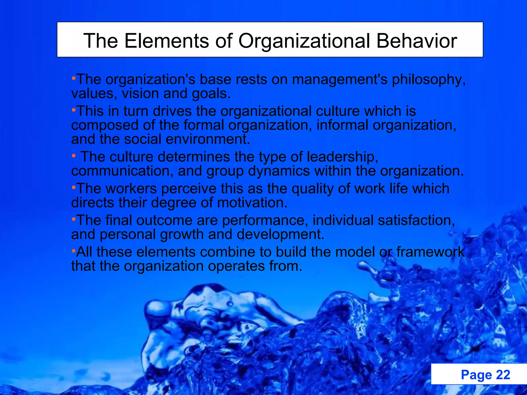 The organization's base rests on management's philosophy, values, vision and goals.  This in turn drives the organizational culture which is composed of the formal organization, informal organization, and the social environment. The culture determines the type of leadership, communication, and group dynamics within the organization.  The workers perceive this as the quality of work life which directs their degree of motivation.  The final outcome are performance, individual satisfaction, and personal growth and development.  All these elements combine to build the model or framework that the organization operates from.   The Elements of Organizational Behavior 