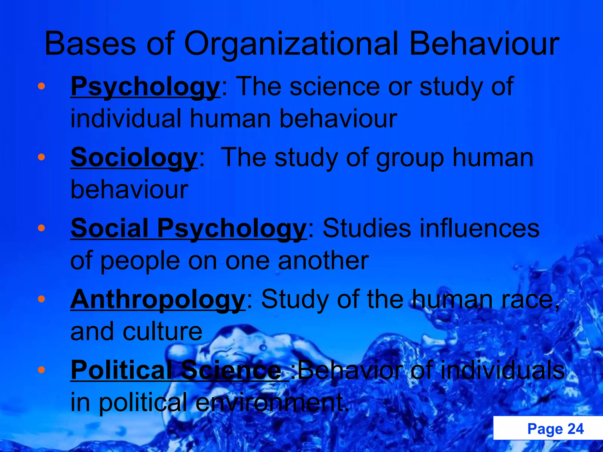 Psychology : The science or study of individual human behaviour Sociology :  The study of group human behaviour Social Psychology : Studies influences of people on one another Anthropology : Study of the human race, and culture Political Science  :Behavior of individuals in political environment. Bases of Organizational Behaviour 