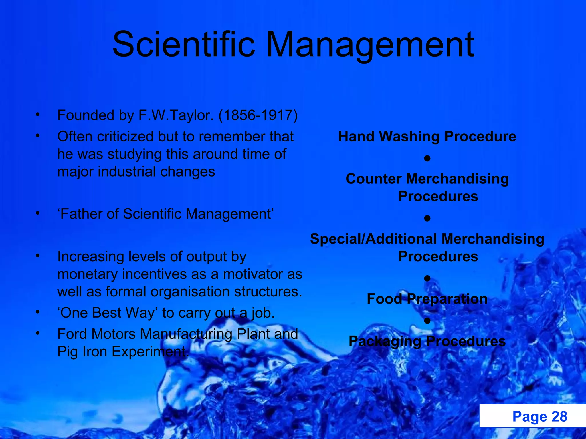 Scientific Management Founded by F.W.Taylor. (1856-1917) Often criticized but to remember that he was studying this around time of major industrial changes ‘ Father of Scientific Management’ Increasing levels of output by monetary incentives as a motivator as well as formal organisation structures. ‘ One Best Way’ to carry out a job.  Ford Motors Manufacturing Plant and Pig Iron Experiment. Hand Washing Procedure ● Counter Merchandising Procedures ● Special/Additional Merchandising Procedures ● Food Preparation ● Packaging Procedures 