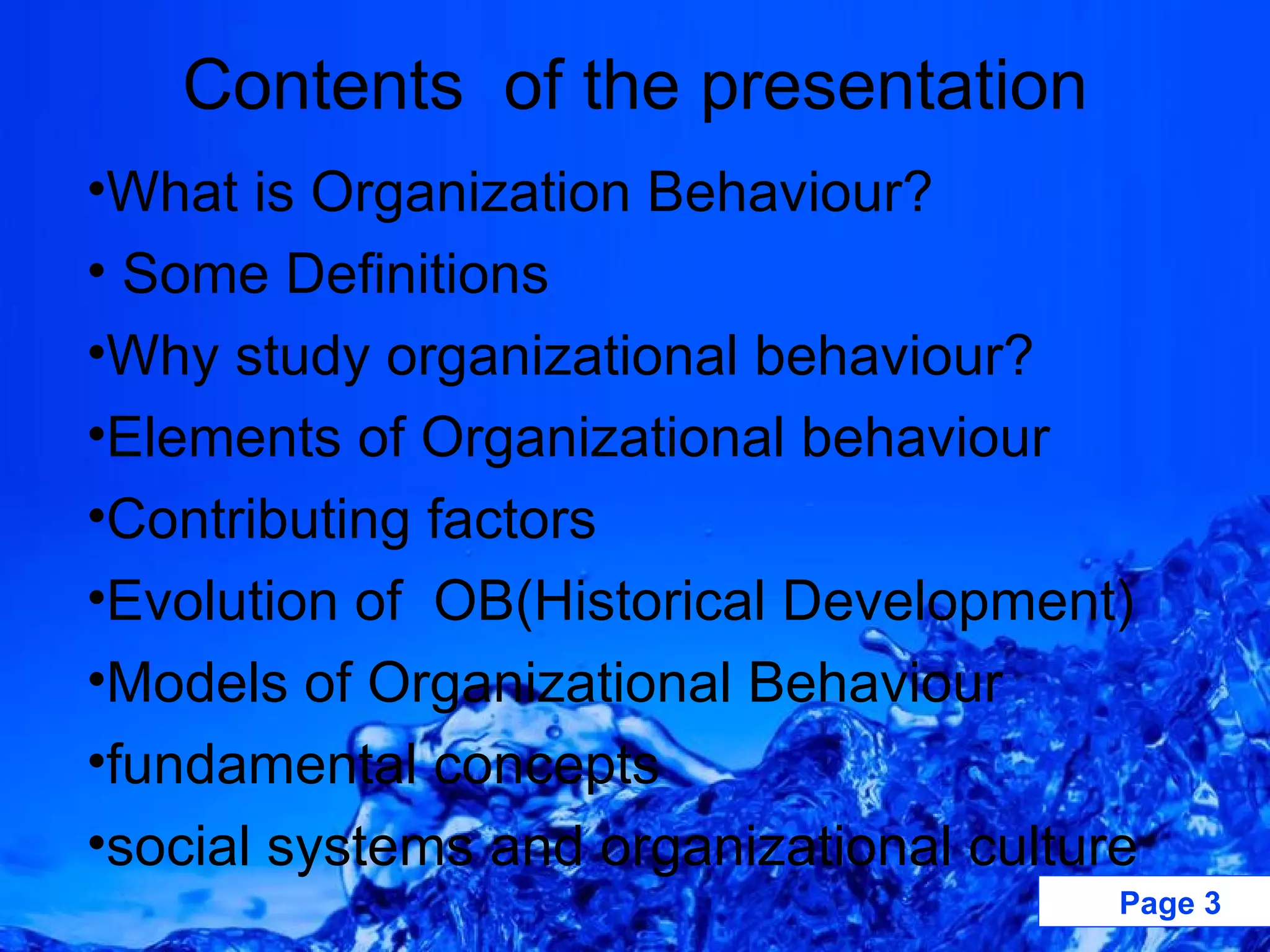 Contents  of the presentation What is Organization Behaviour? Some Definitions Why study organizational behaviour? Elements of Organizational behaviour Contributing factors Evolution of  OB(Historical Development) Models of Organizational Behaviour fundamental concepts social systems and organizational culture 