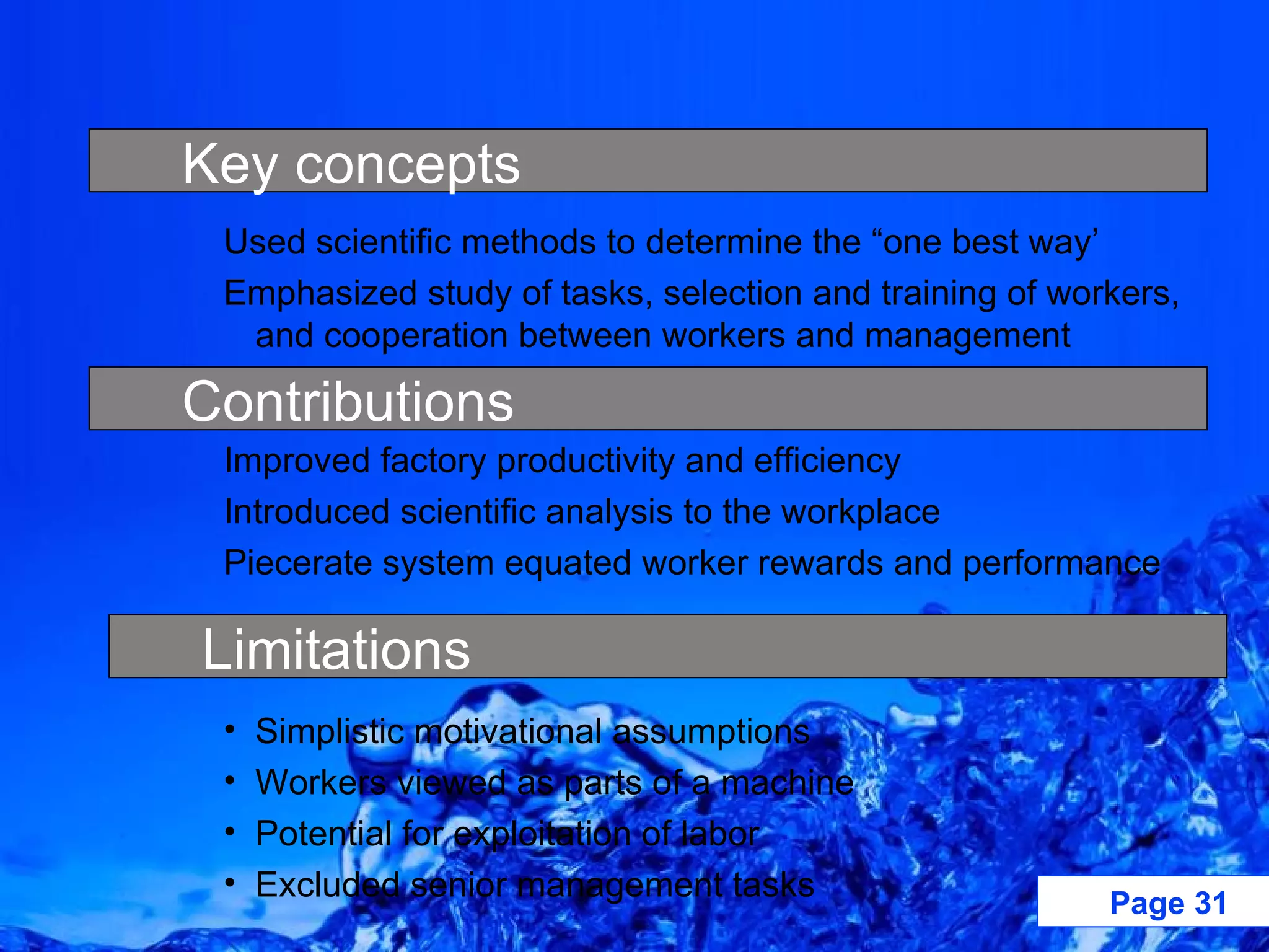 Used scientific methods to determine the “one best way’ Emphasized study of tasks, selection and training of workers, and cooperation between workers and management Improved factory productivity and efficiency Introduced scientific analysis to the workplace Piecerate system equated worker rewards and performance Simplistic motivational assumptions Workers viewed as parts of a machine Potential for exploitation of labor Excluded senior management tasks Key concepts Limitations Contributions 