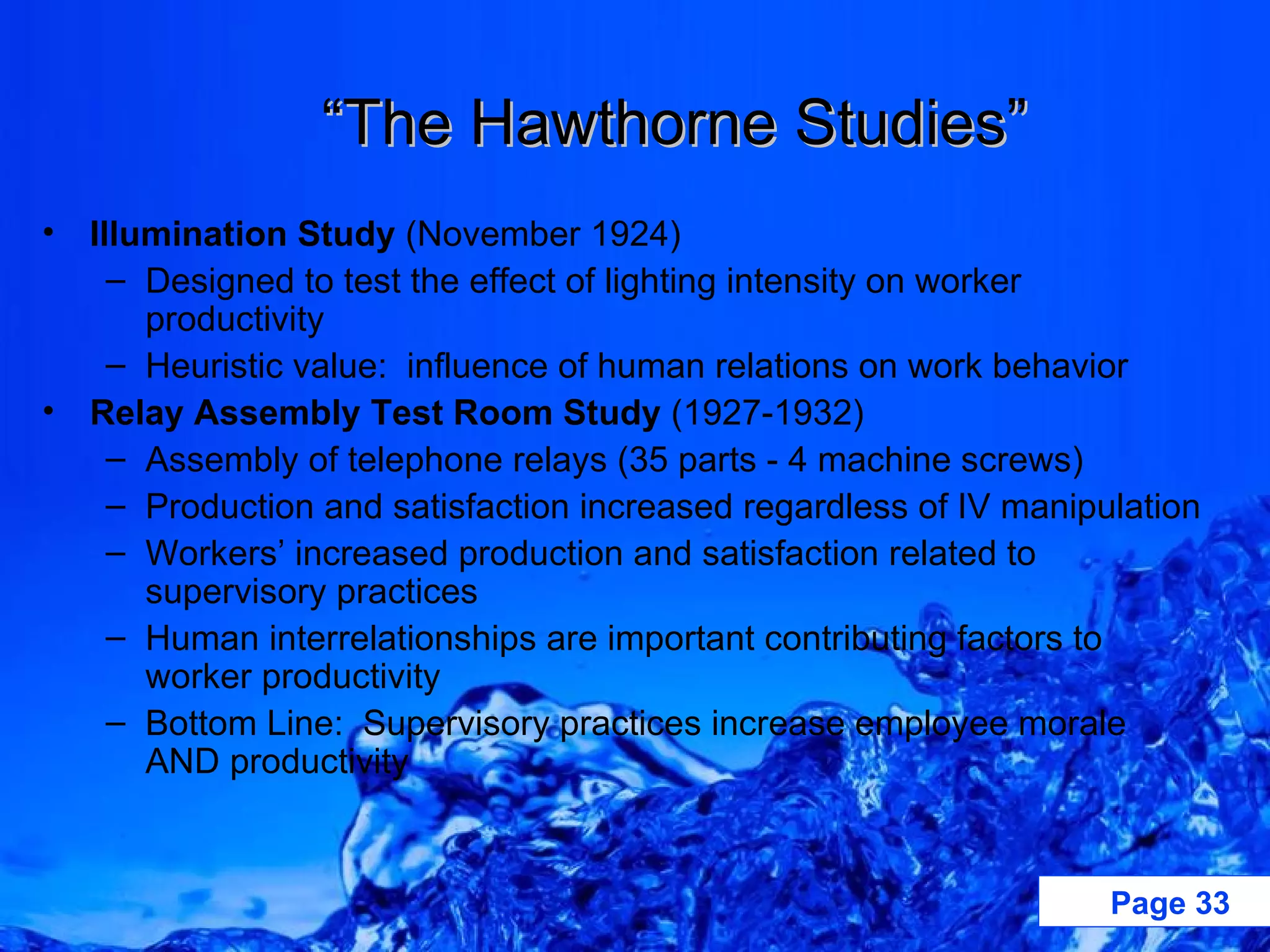“ The Hawthorne Studies” Illumination Study  (November 1924) Designed to test the effect of lighting intensity on worker productivity Heuristic value:  influence of human relations on work behavior Relay Assembly Test Room Study  (1927-1932) Assembly of telephone relays (35 parts - 4 machine screws)  Production and satisfaction increased regardless of IV manipulation Workers’ increased production and satisfaction related to supervisory practices Human interrelationships are important contributing factors to worker productivity Bottom Line:  Supervisory practices increase employee morale AND productivity 