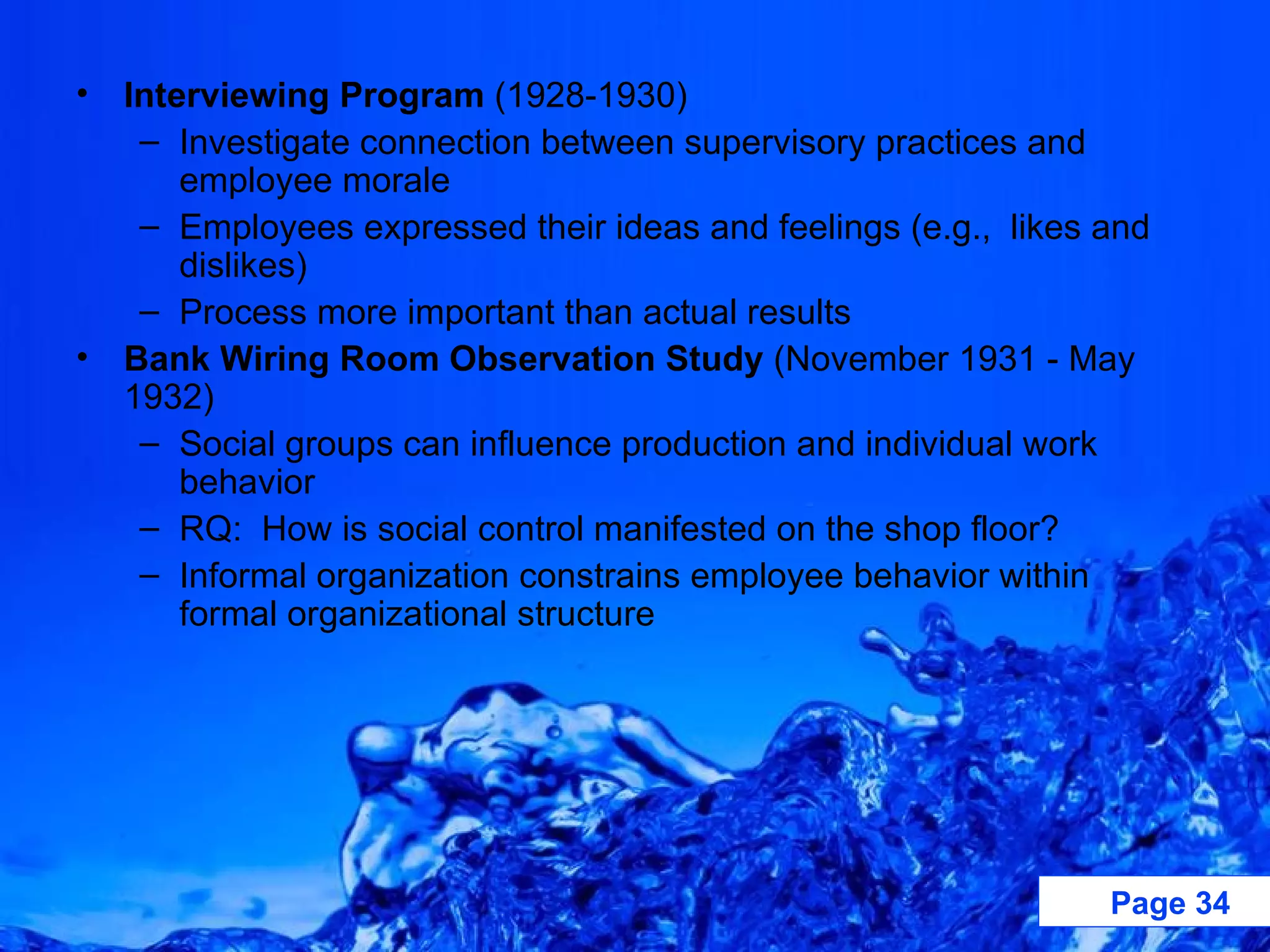 Interviewing Program  (1928-1930) Investigate connection between supervisory practices and employee morale Employees expressed their ideas and feelings (e.g.,  likes and dislikes) Process more important than actual results Bank Wiring Room Observation Study  (November 1931 - May 1932) Social groups can influence production and individual work behavior RQ:  How is social control manifested on the shop floor? Informal organization constrains employee behavior within formal organizational structure 