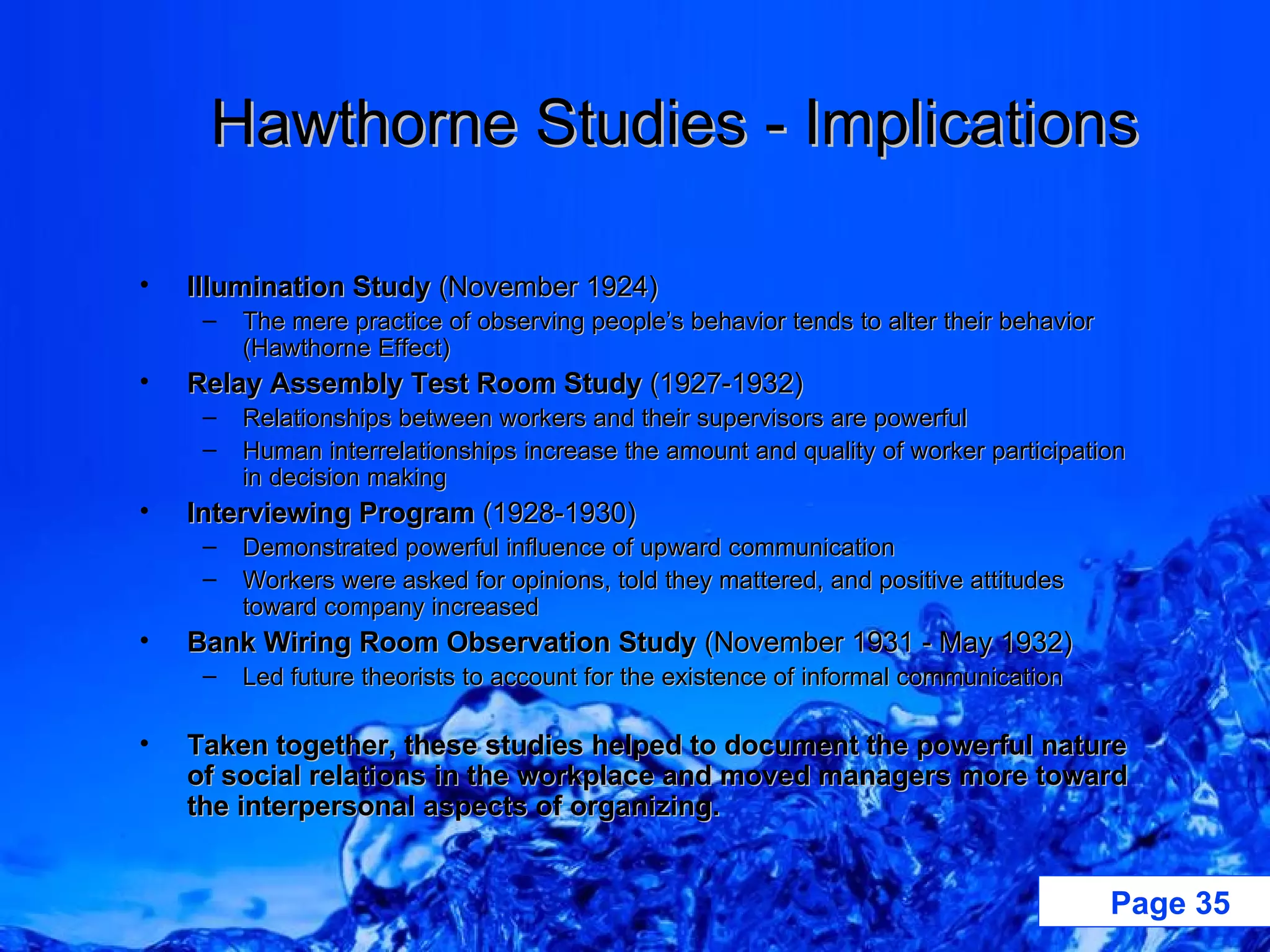 Hawthorne Studies - Implications Illumination Study  (November 1924) The mere practice of observing people’s behavior tends to alter their behavior (Hawthorne Effect) Relay Assembly Test Room Study  (1927-1932) Relationships between workers and their supervisors are powerful Human interrelationships increase the amount and quality of worker participation in decision making Interviewing Program  (1928-1930) Demonstrated powerful influence of upward communication Workers were asked for opinions, told they mattered, and positive attitudes toward company increased Bank Wiring Room Observation Study  (November 1931 - May 1932) Led future theorists to account for the existence of informal communication Taken together, these studies helped to document the powerful nature of social relations in the workplace and moved managers more toward the interpersonal aspects of organizing. 