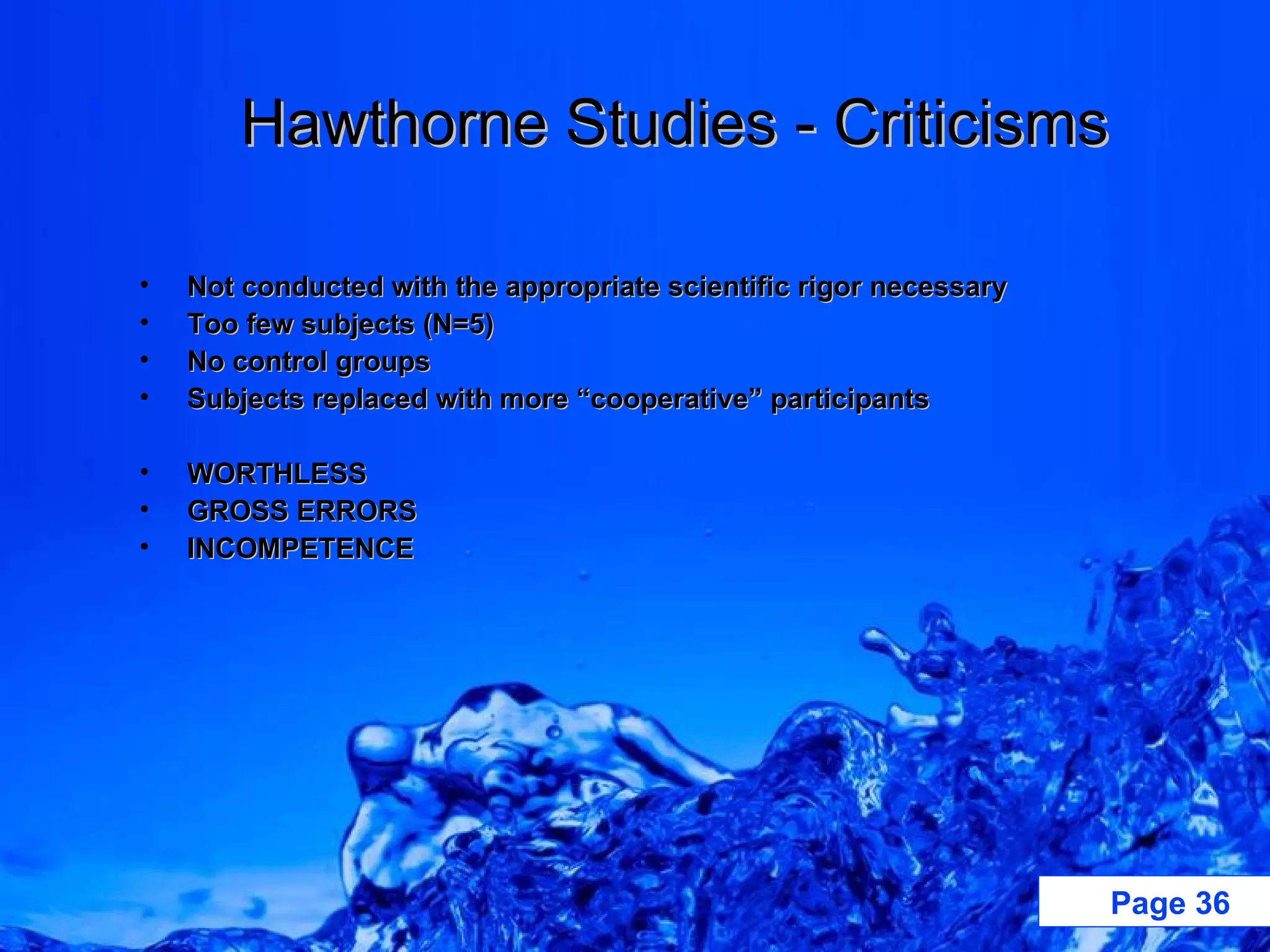 Hawthorne Studies - Criticisms Not conducted with the appropriate scientific rigor necessary Too few subjects (N=5) No control groups Subjects replaced with more “cooperative” participants WORTHLESS GROSS ERRORS INCOMPETENCE 