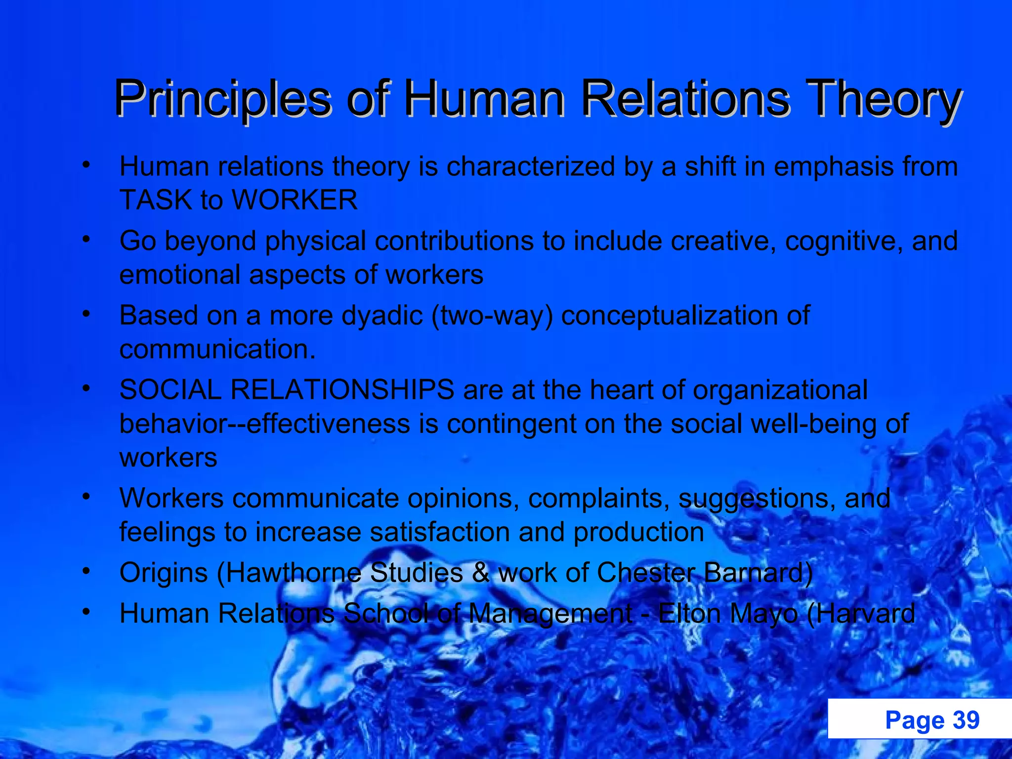 Principles of Human Relations Theory Human relations theory is characterized by a shift in emphasis from TASK to WORKER Go beyond physical contributions to include creative, cognitive, and emotional aspects of workers Based on a more dyadic (two-way) conceptualization of communication. SOCIAL RELATIONSHIPS are at the heart of organizational behavior--effectiveness is contingent on the social well-being of workers Workers communicate opinions, complaints, suggestions, and feelings to increase satisfaction and production Origins (Hawthorne Studies & work of Chester Barnard) Human Relations School of Management - Elton Mayo (Harvard 