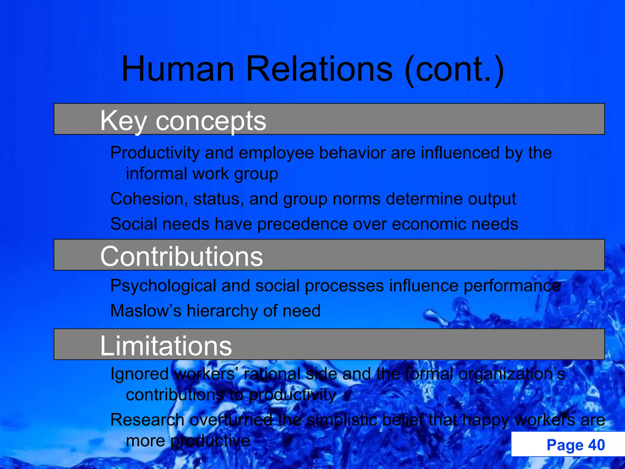 Human Relations (cont.) Productivity and employee behavior are influenced by the informal work group Cohesion, status, and group norms determine output Social needs have precedence over economic needs Psychological and social processes influence performance Maslow’s hierarchy of need Ignored workers’ rational side and the formal organization’s contributions to productivity Research overturned the simplistic belief that happy workers are more productive Key concepts Limitations Contributions 