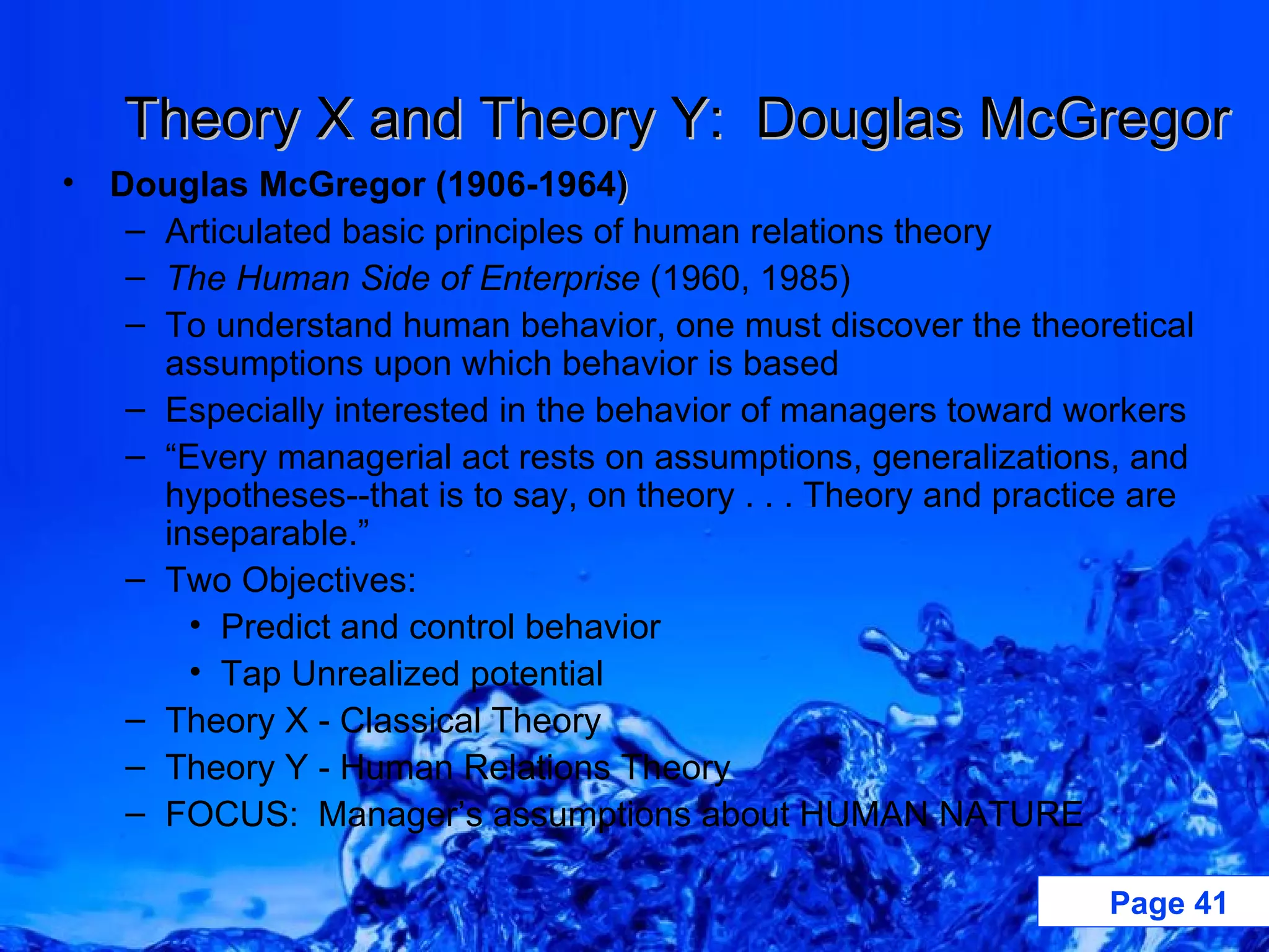 Theory X and Theory Y:  Douglas McGregor Douglas McGregor (1906-1964 ) Articulated basic principles of human relations theory The Human Side of Enterprise  (1960, 1985) To understand human behavior, one must discover the theoretical assumptions upon which behavior is based Especially interested in the behavior of managers toward workers “ Every managerial act rests on assumptions, generalizations, and hypotheses--that is to say, on theory . . . Theory and practice are inseparable.” Two Objectives: Predict and control behavior Tap Unrealized potential Theory X - Classical Theory Theory Y - Human Relations Theory FOCUS:  Manager’s assumptions about HUMAN NATURE 