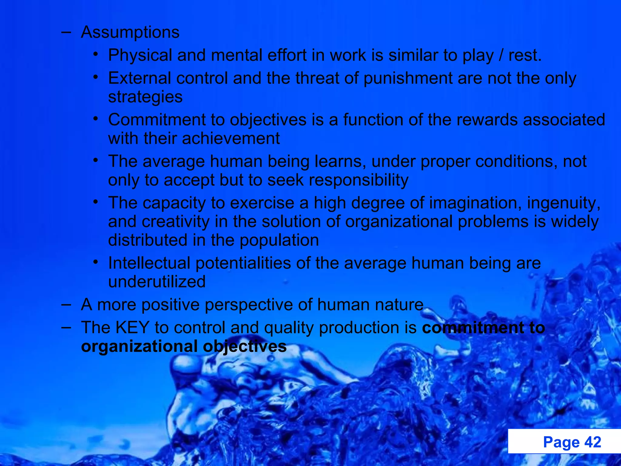 Assumptions Physical and mental effort in work is similar to play / rest. External control and the threat of punishment are not the only strategies Commitment to objectives is a function of the rewards associated with their achievement The average human being learns, under proper conditions, not only to accept but to seek responsibility The capacity to exercise a high degree of imagination, ingenuity, and creativity in the solution of organizational problems is widely distributed in the population Intellectual potentialities of the average human being are underutilized A more positive perspective of human nature The KEY to control and quality production is  commitment to organizational objectives 