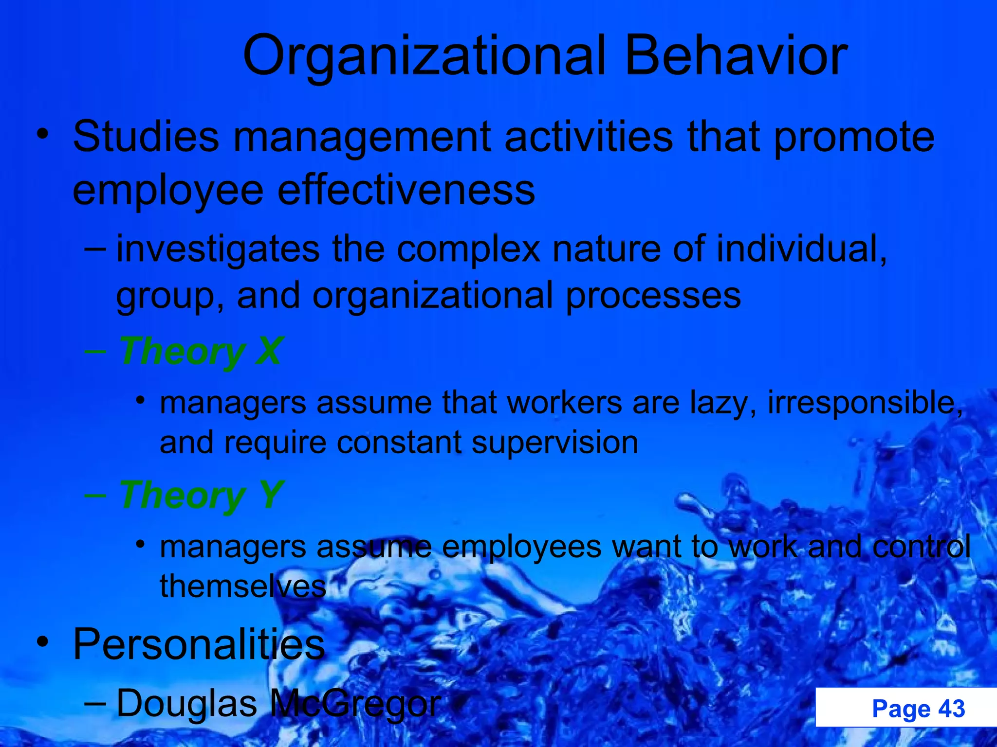 Organizational Behavior Studies management activities that promote employee effectiveness  investigates the complex nature of individual, group, and organizational processes Theory X managers assume that workers are lazy, irresponsible, and require constant supervision Theory Y   managers assume employees want to work and control themselves Personalities Douglas McGregor 