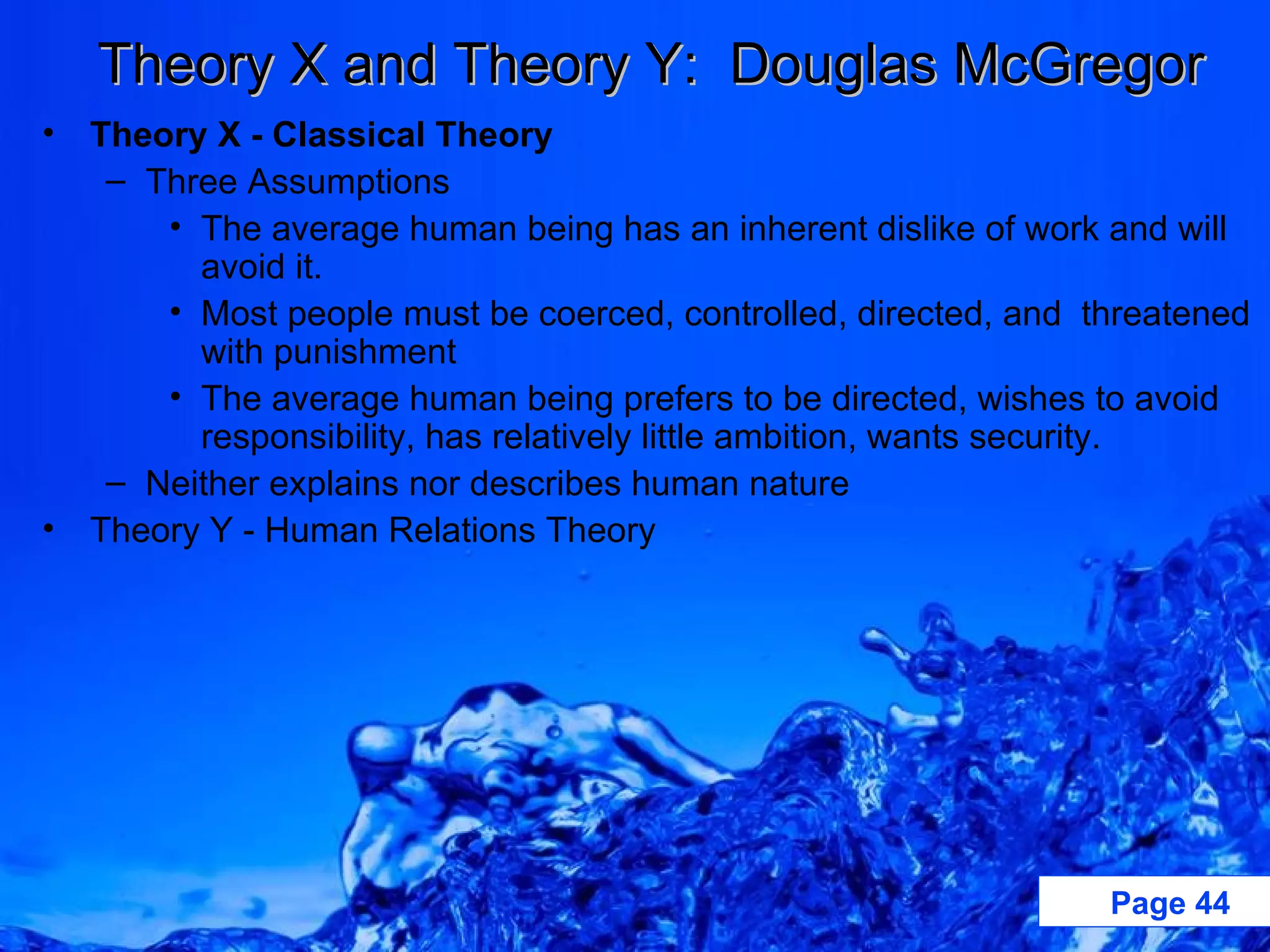 Theory X and Theory Y:  Douglas McGregor Theory X - Classical Theory Three Assumptions The average human being has an inherent dislike of work and will avoid it. Most people must be coerced, controlled, directed, and  threatened with punishment The average human being prefers to be directed, wishes to avoid responsibility, has relatively little ambition, wants security. Neither explains nor describes human nature Theory Y - Human Relations Theory 