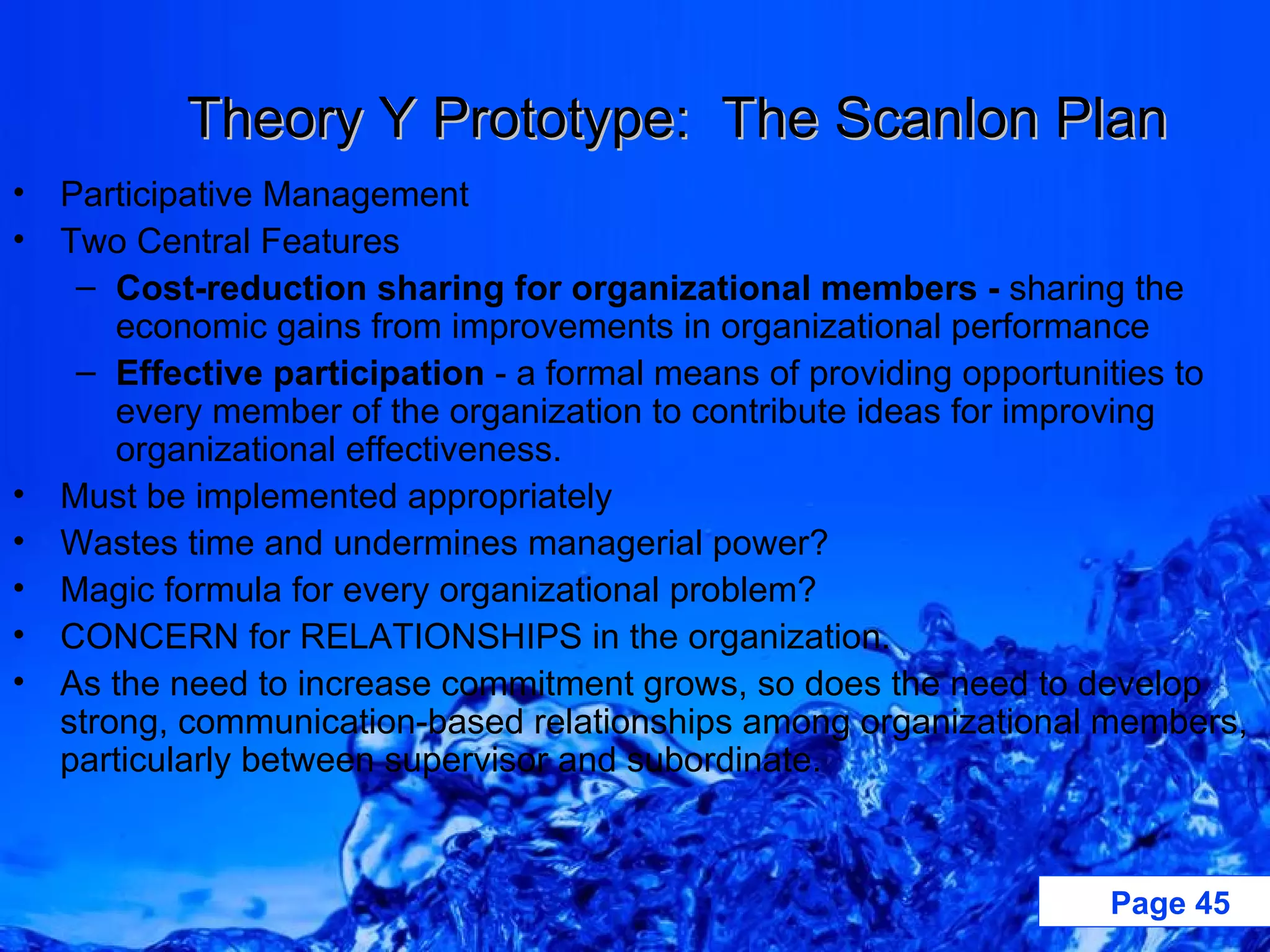 Theory Y Prototype:  The Scanlon Plan Participative Management Two Central Features Cost-reduction sharing for organizational members -  sharing the economic gains from improvements in organizational performance Effective participation  - a formal means of providing opportunities to every member of the organization to contribute ideas for improving organizational effectiveness. Must be implemented appropriately Wastes time and undermines managerial power? Magic formula for every organizational problem? CONCERN for RELATIONSHIPS in the organization. As the need to increase commitment grows, so does the need to develop strong, communication-based relationships among organizational members, particularly between supervisor and subordinate. 
