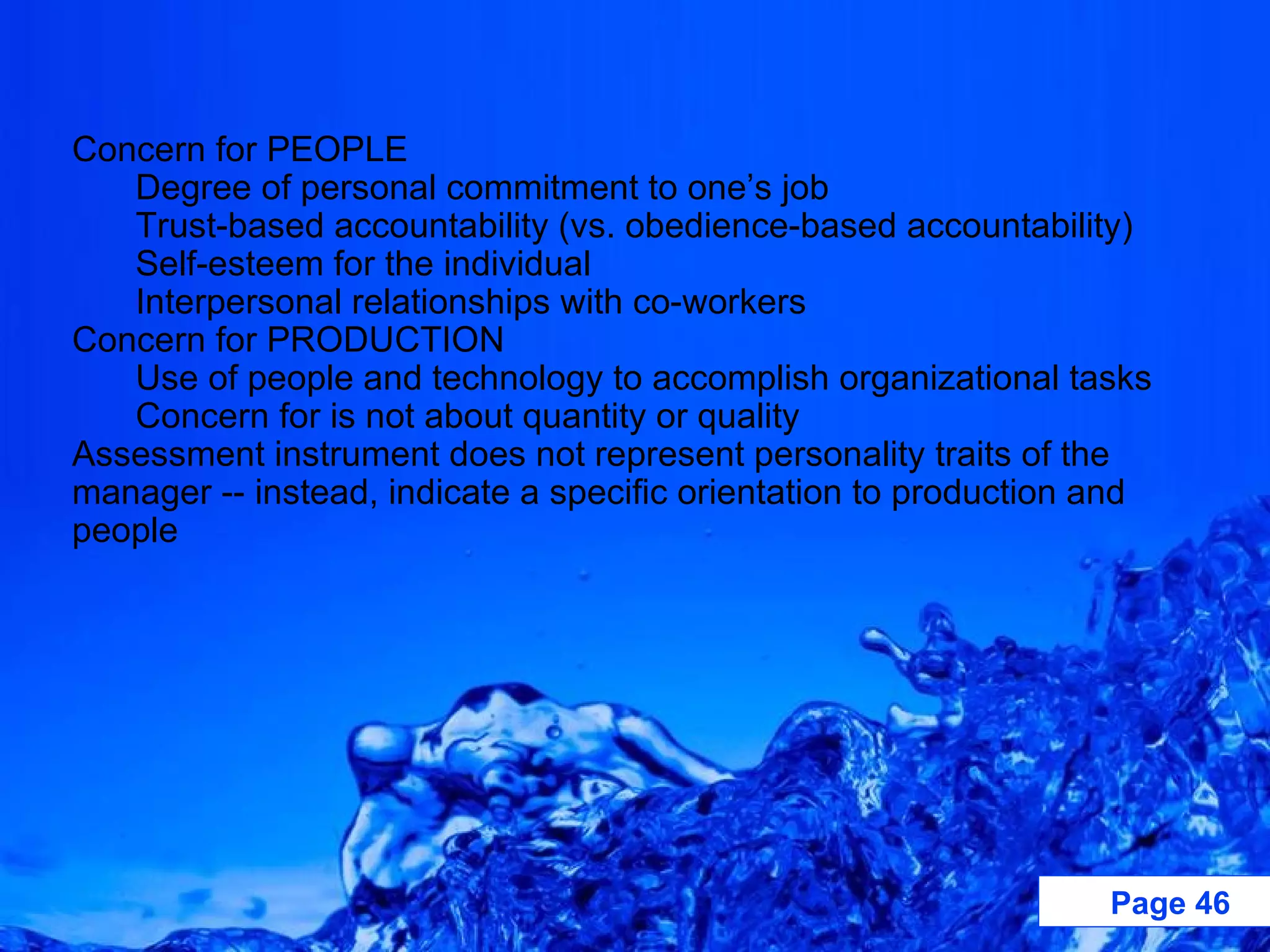 Concern for PEOPLE Degree of personal commitment to one’s job Trust-based accountability (vs. obedience-based accountability) Self-esteem for the individual Interpersonal relationships with co-workers Concern for PRODUCTION Use of people and technology to accomplish organizational tasks Concern for is not about quantity or quality Assessment instrument does not represent personality traits of the manager -- instead, indicate a specific orientation to production and people 