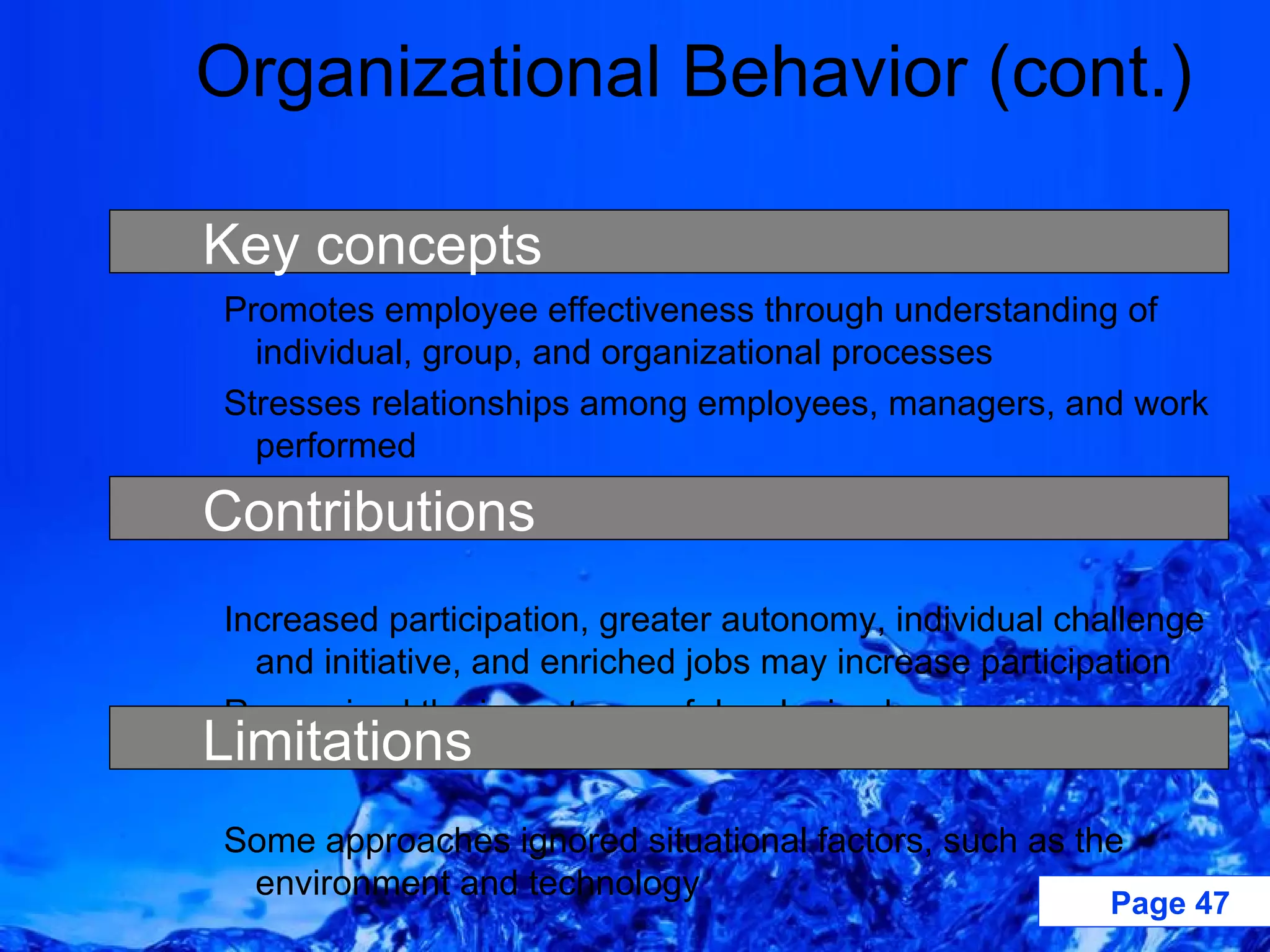Organizational Behavior (cont.) Promotes employee effectiveness through understanding of individual, group, and organizational processes Stresses relationships among employees, managers, and work performed Assumes employees want to work and can control themselves Increased participation, greater autonomy, individual challenge and initiative, and enriched jobs may increase participation Recognized the importance of developing human resources Some approaches ignored situational factors, such as the environment and technology Key concepts Limitations Contributions 