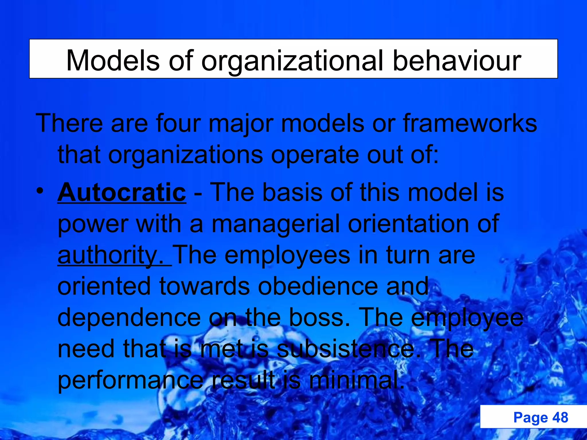 There are four major models or frameworks that organizations operate out of:  Autocratic  - The basis of this model is power with a managerial orientation of  authority.  The employees in turn are oriented towards obedience and dependence on the boss. The employee need that is met is subsistence. The performance result is minimal.  Models of organizational behaviour 
