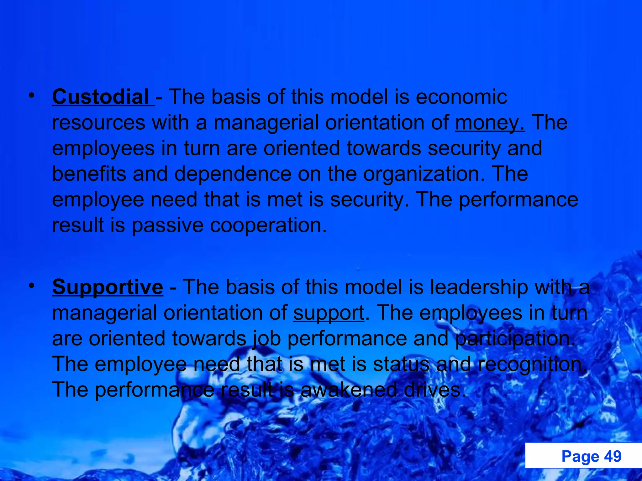 Custodial  - The basis of this model is economic resources with a managerial orientation of  money.  The employees in turn are oriented towards security and benefits and dependence on the organization. The employee need that is met is security. The performance result is passive cooperation.  Supportive  - The basis of this model is leadership with a managerial orientation of  support . The employees in turn are oriented towards job performance and participation. The employee need that is met is status and recognition. The performance result is awakened drives.  