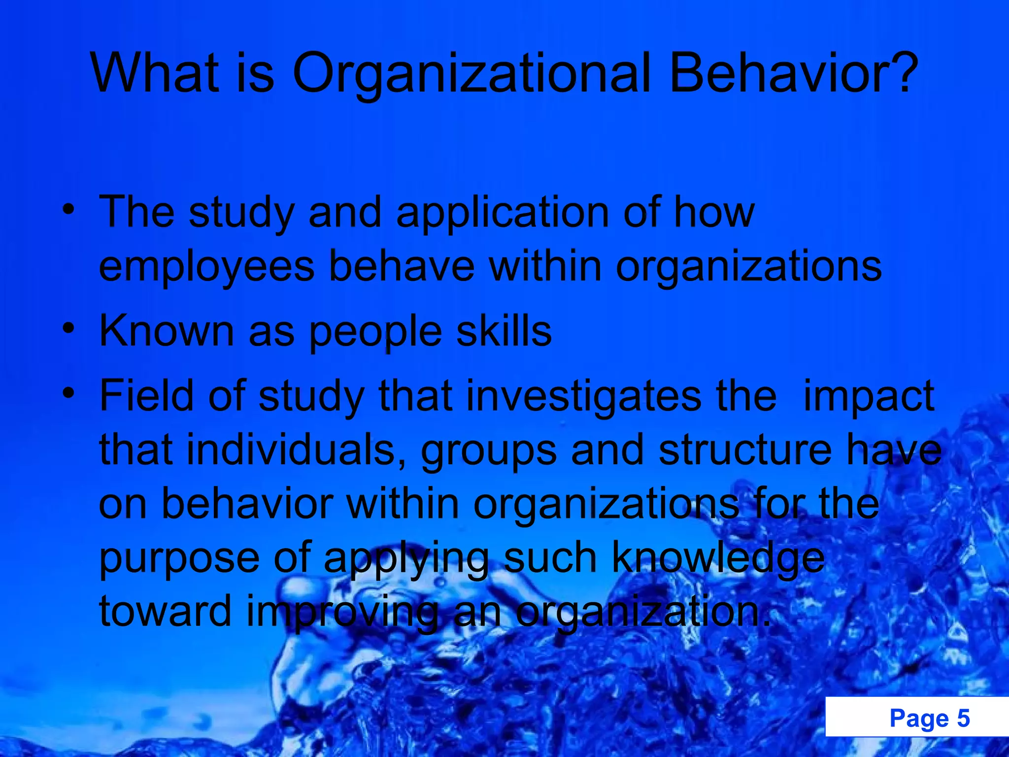 What is Organizational Behavior? The study and application of how employees behave within organizations Known as people skills  Field of study that investigates the  impact that individuals, groups and structure have on behavior within organizations for the purpose of applying such knowledge toward improving an organization. 