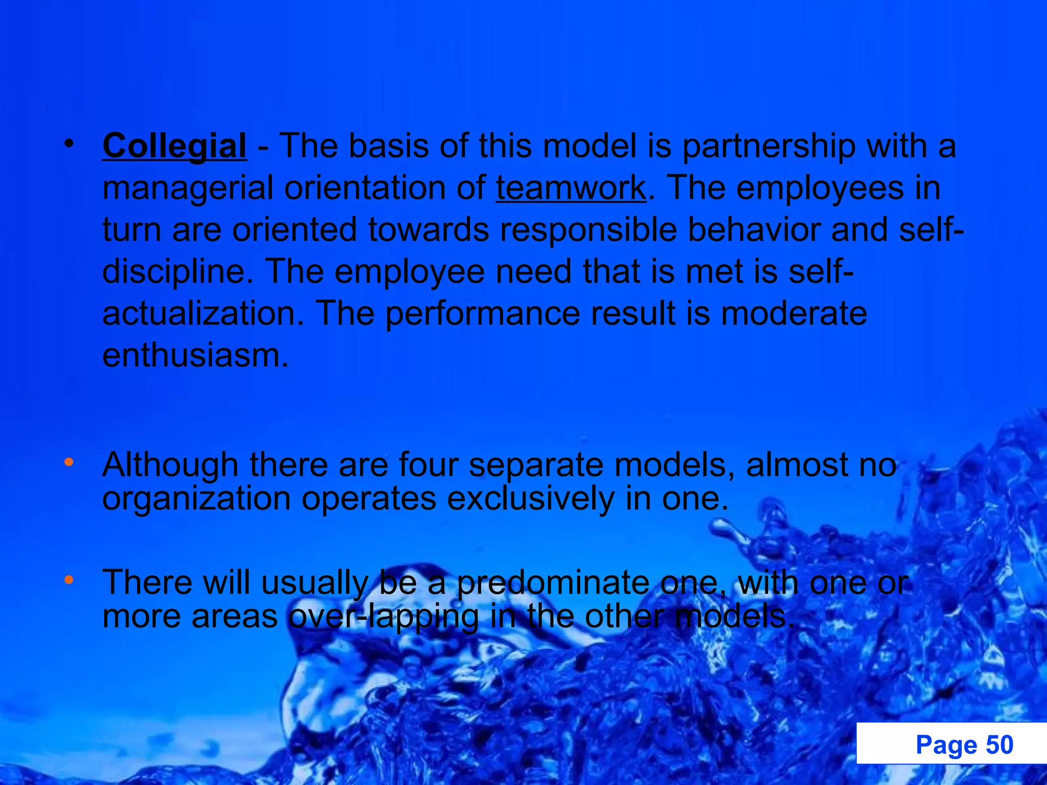 Collegial  - The basis of this model is partnership with a managerial orientation of  teamwork . The employees in turn are oriented towards responsible behavior and self-discipline. The employee need that is met is self-actualization. The performance result is moderate enthusiasm.  Although there are four separate models, almost no organization operates exclusively in one.  There will usually be a predominate one, with one or more areas over-lapping in the other models.  