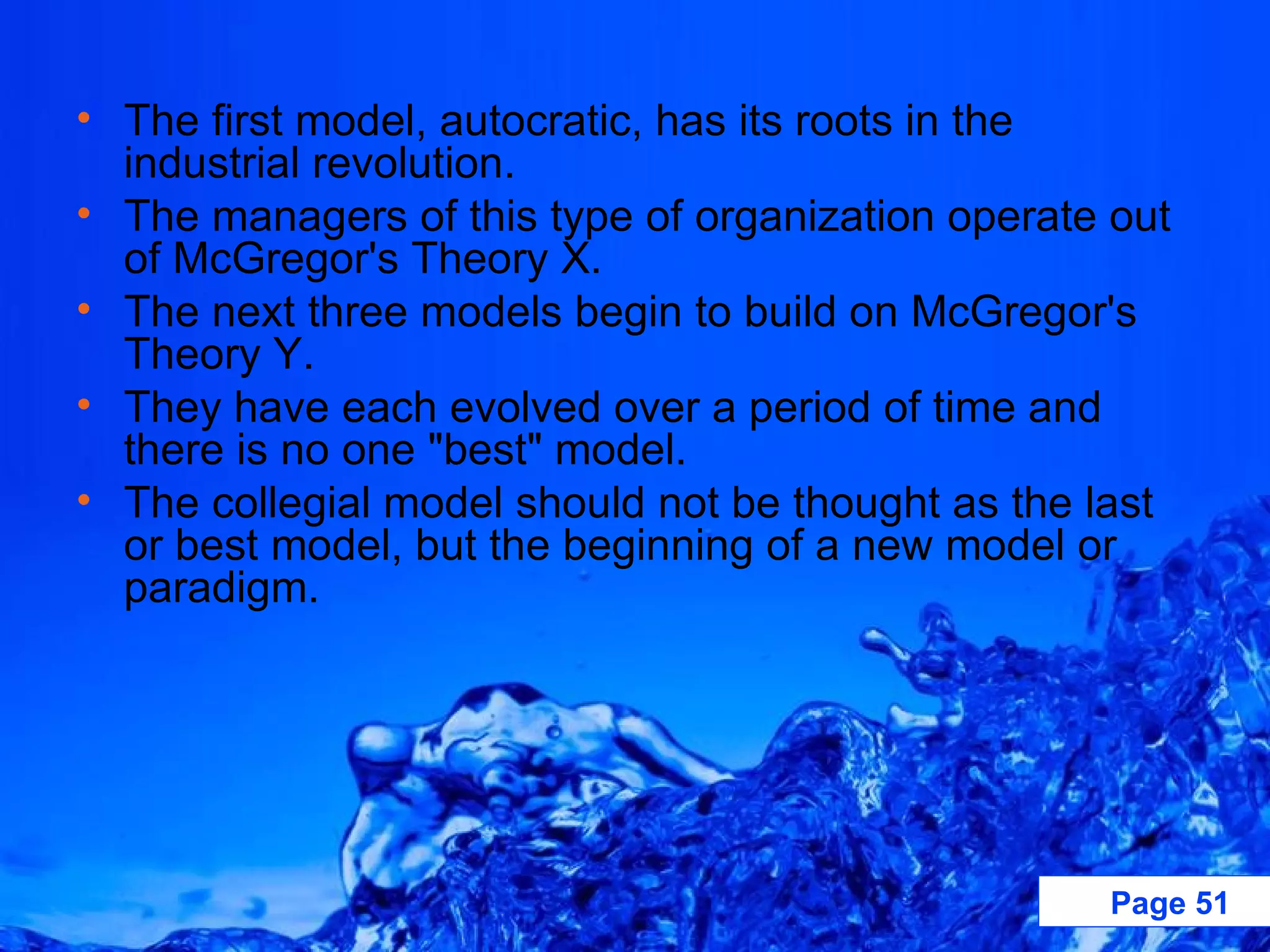 The first model, autocratic, has its roots in the industrial revolution. The managers of this type of organization operate out of McGregor's Theory X.  The next three models begin to build on McGregor's Theory Y.  They have each evolved over a period of time and there is no one &quot;best&quot; model.  The collegial model should not be thought as the last or best model, but the beginning of a new model or paradigm.  
