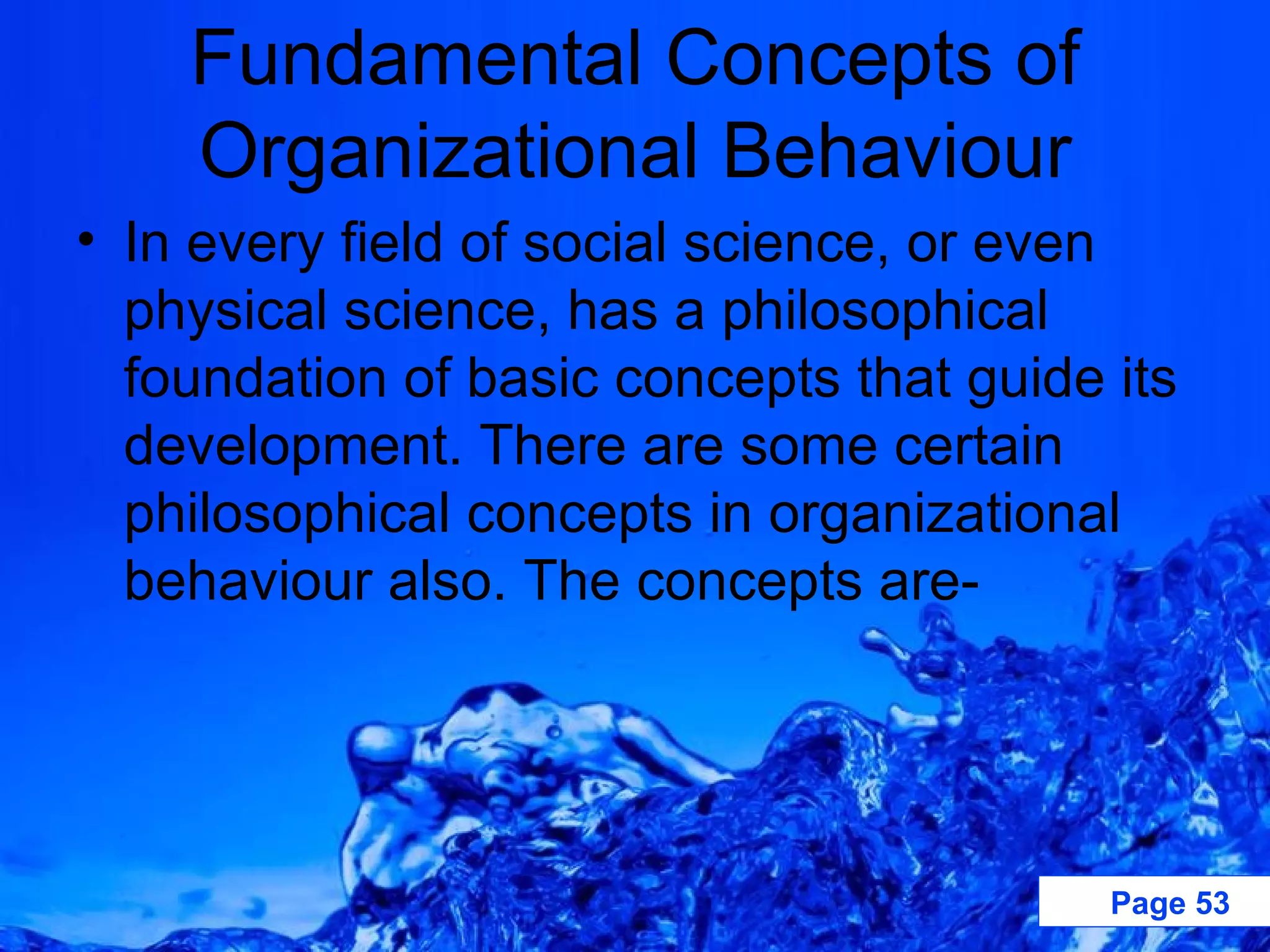 Fundamental Concepts of Organizational Behaviour In every field of social science, or even physical science, has a philosophical foundation of basic concepts that guide its development. There are some certain philosophical concepts in organizational behaviour also. The concepts are- 
