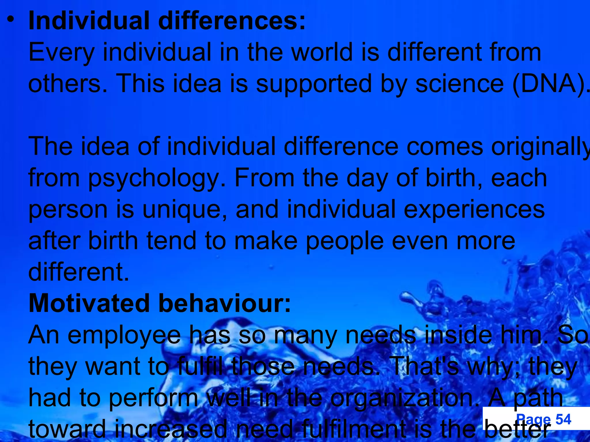 Individual differences: Every individual in the world is different from others. This idea is supported by science (DNA).  The idea of individual difference comes originally from psychology. From the day of birth, each person is unique, and individual experiences after birth tend to make people even more different. Motivated behaviour: An employee has so many needs inside him. So, they want to fulfil those needs. That's why; they had to perform well in the organization. A path toward increased need fulfilment is the better way of enriches the quality of work. 