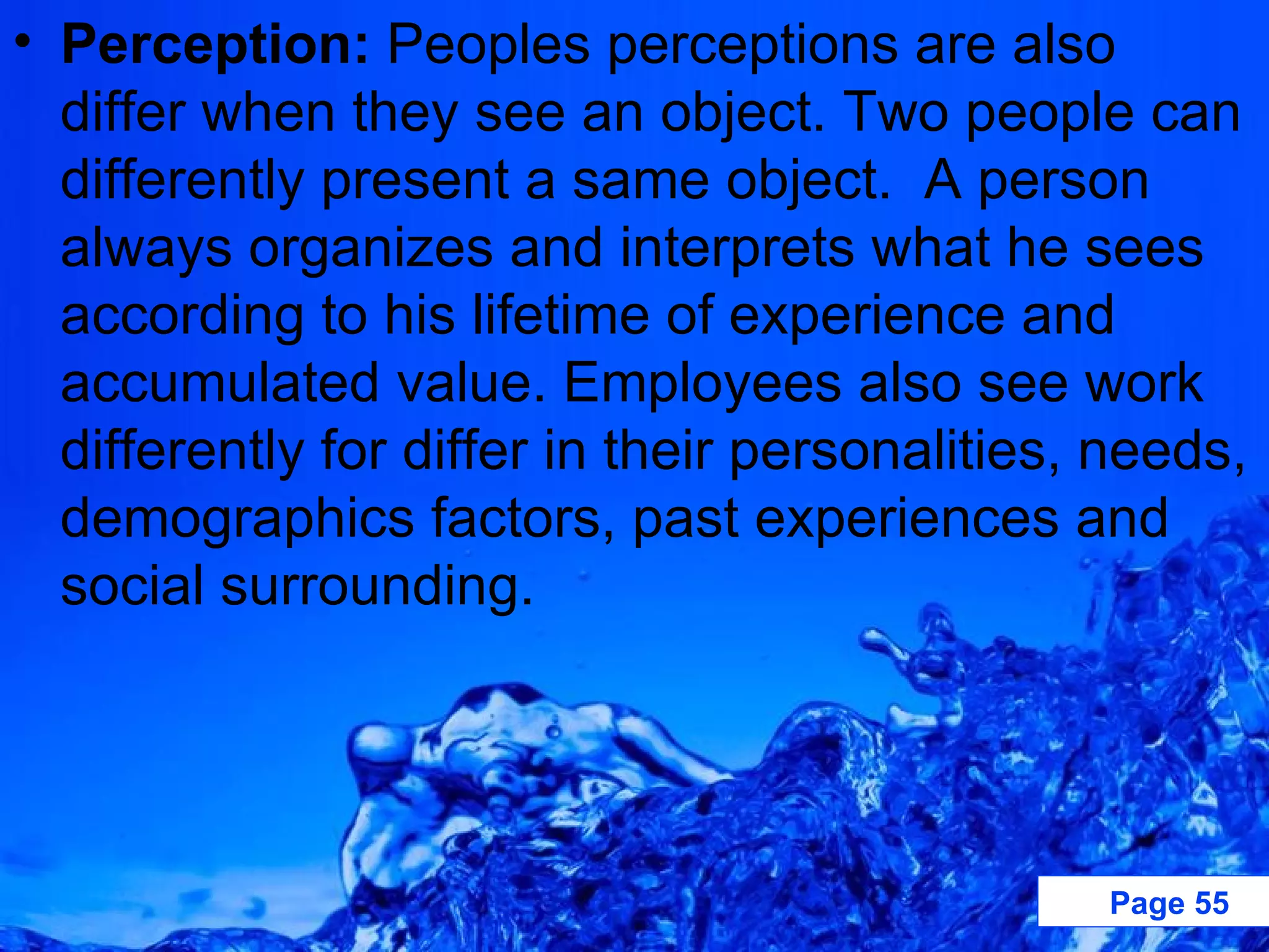Perception:  Peoples perceptions are also differ when they see an object. Two people can differently present a same object.  A person always organizes and interprets what he sees according to his lifetime of experience and accumulated value. Employees also see work differently for differ in their personalities, needs, demographics factors, past experiences and social surrounding. 