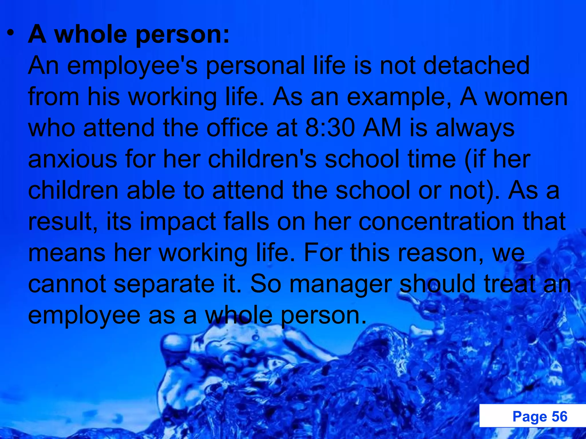 A whole person: An employee's personal life is not detached from his working life. As an example, A women who attend the office at 8:30 AM is always anxious for her children's school time (if her children able to attend the school or not). As a result, its impact falls on her concentration that means her working life. For this reason, we cannot separate it. So manager should treat an employee as a whole person. 