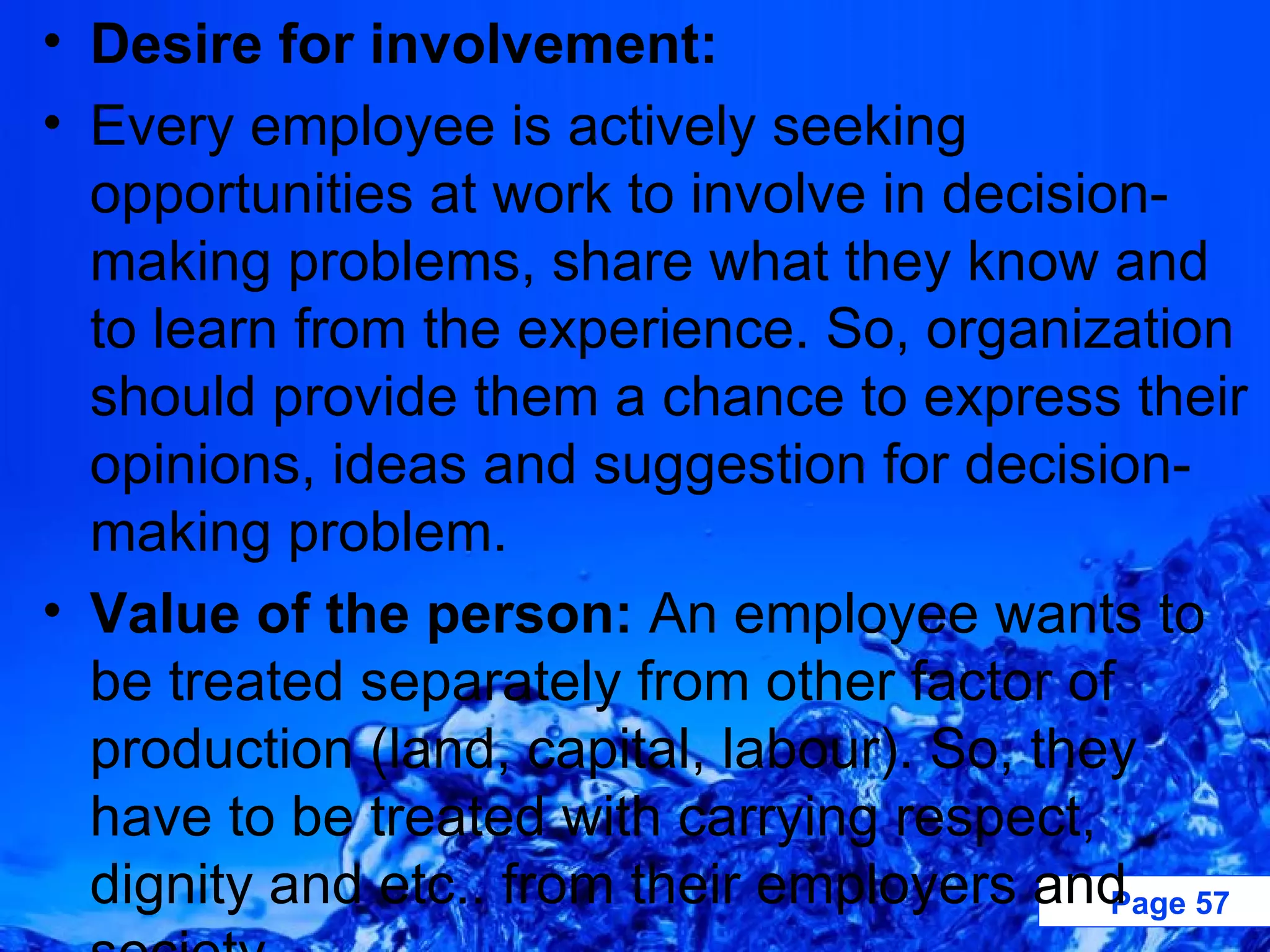 Desire for involvement:  Every employee is actively seeking opportunities at work to involve in decision-making problems, share what they know and to learn from the experience. So, organization should provide them a chance to express their opinions, ideas and suggestion for decision-making problem.  Value of the person:  An employee wants to be treated separately from other factor of production (land, capital, labour). So, they have to be treated with carrying respect, dignity and etc.. from their employers and society. 
