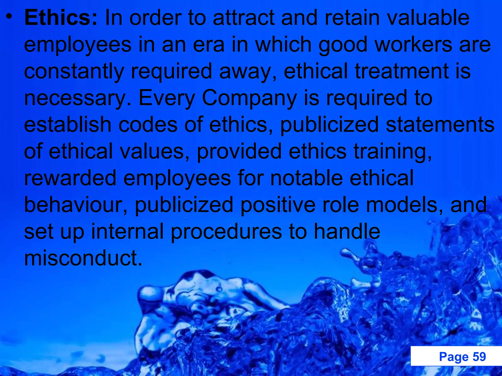 Ethics:  In order to attract and retain valuable employees in an era in which good workers are constantly required away, ethical treatment is necessary. Every Company is required to establish codes of ethics, publicized statements of ethical values, provided ethics training, rewarded employees for notable ethical behaviour, publicized positive role models, and set up internal procedures to handle misconduct. 