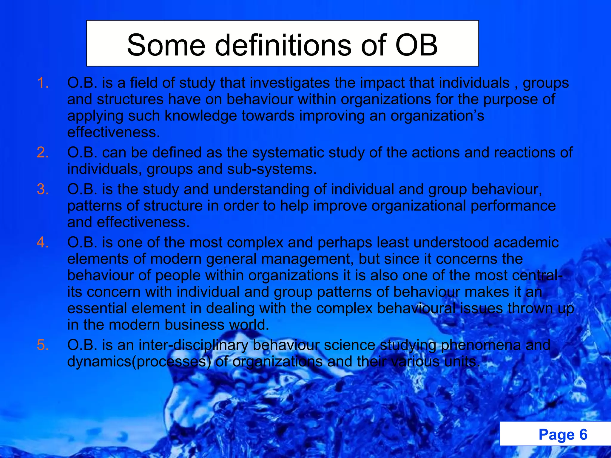 O.B. is a field of study that investigates the impact that individuals , groups and structures have on behaviour within organizations for the purpose of applying such knowledge towards improving an organization’s effectiveness. O.B. can be defined as the systematic study of the actions and reactions of individuals, groups and sub-systems. O.B. is the study and understanding of individual and group behaviour, patterns of structure in order to help improve organizational performance and effectiveness. O.B. is one of the most complex and perhaps least understood academic elements of modern general management, but since it concerns the behaviour of people within organizations it is also one of the most central- its concern with individual and group patterns of behaviour makes it an essential element in dealing with the complex behavioural issues thrown up in the modern business world. O.B. is an inter-disciplinary behaviour science studying phenomena and dynamics(processes) of organizations and their various units. Some definitions of OB 