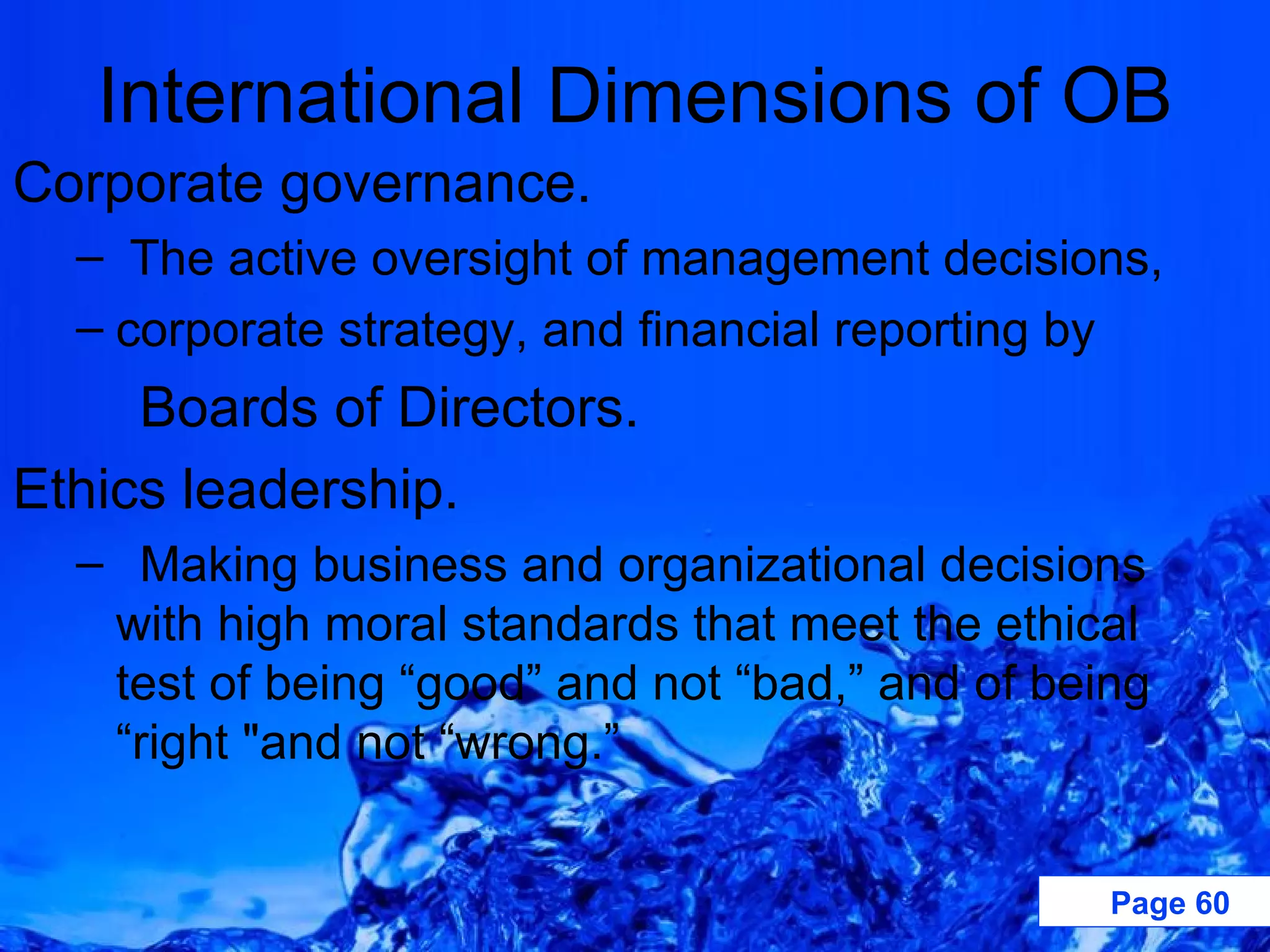 International Dimensions of OB Corporate governance. The active oversight of management decisions, corporate strategy, and financial reporting by Boards of Directors. Ethics leadership. Making business and organizational decisions with high moral standards that meet the ethical test of being “good” and not “bad,” and of being “right &quot;and not “wrong.” 