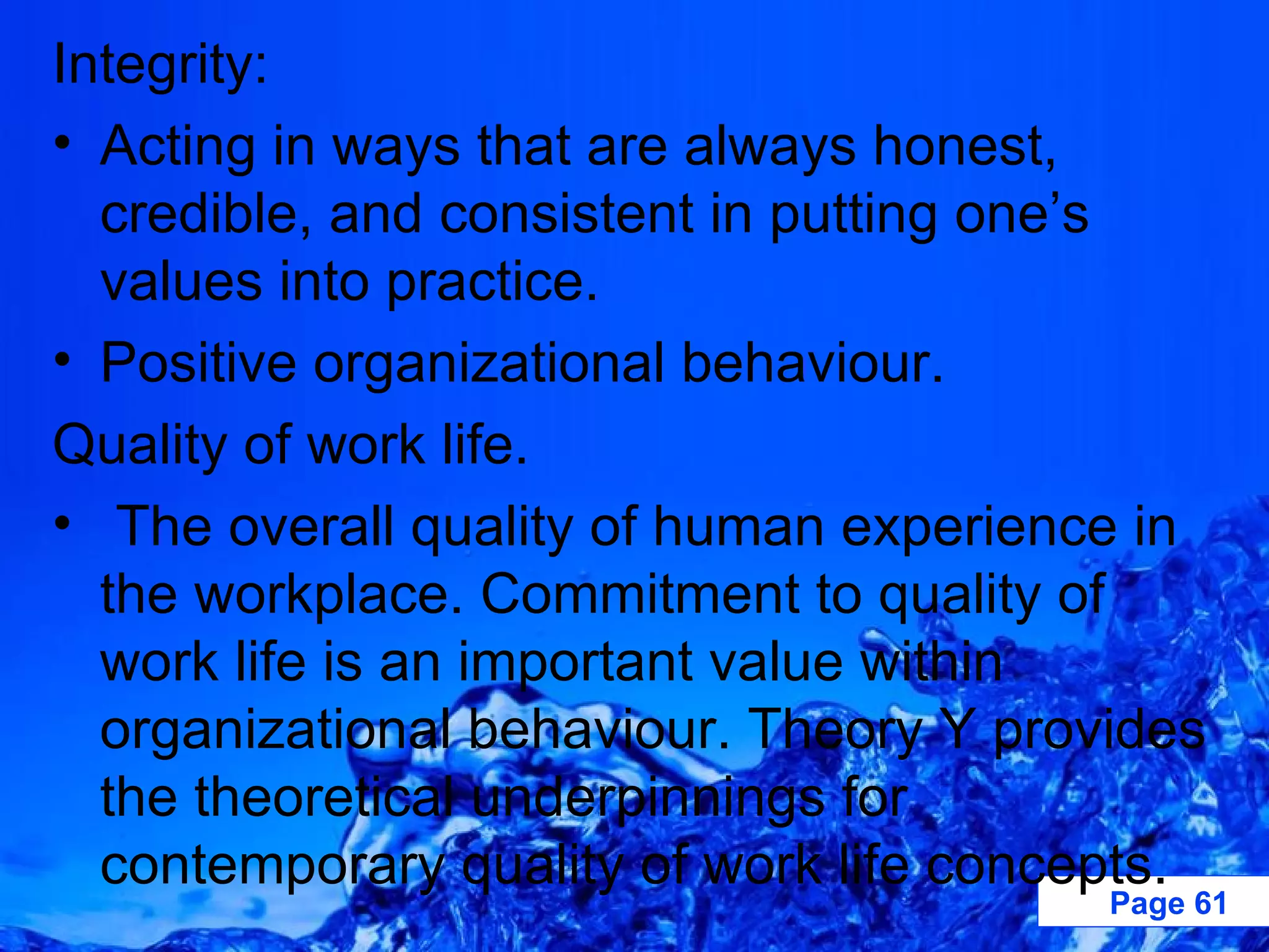Integrity: Acting in ways that are always honest, credible, and consistent in putting one’s values into practice. Positive organizational behaviour. Quality of work life. The overall quality of human experience in the workplace. Commitment to quality of work life is an important value within organizational behaviour. Theory Y provides the theoretical underpinnings for contemporary quality of work life concepts. 