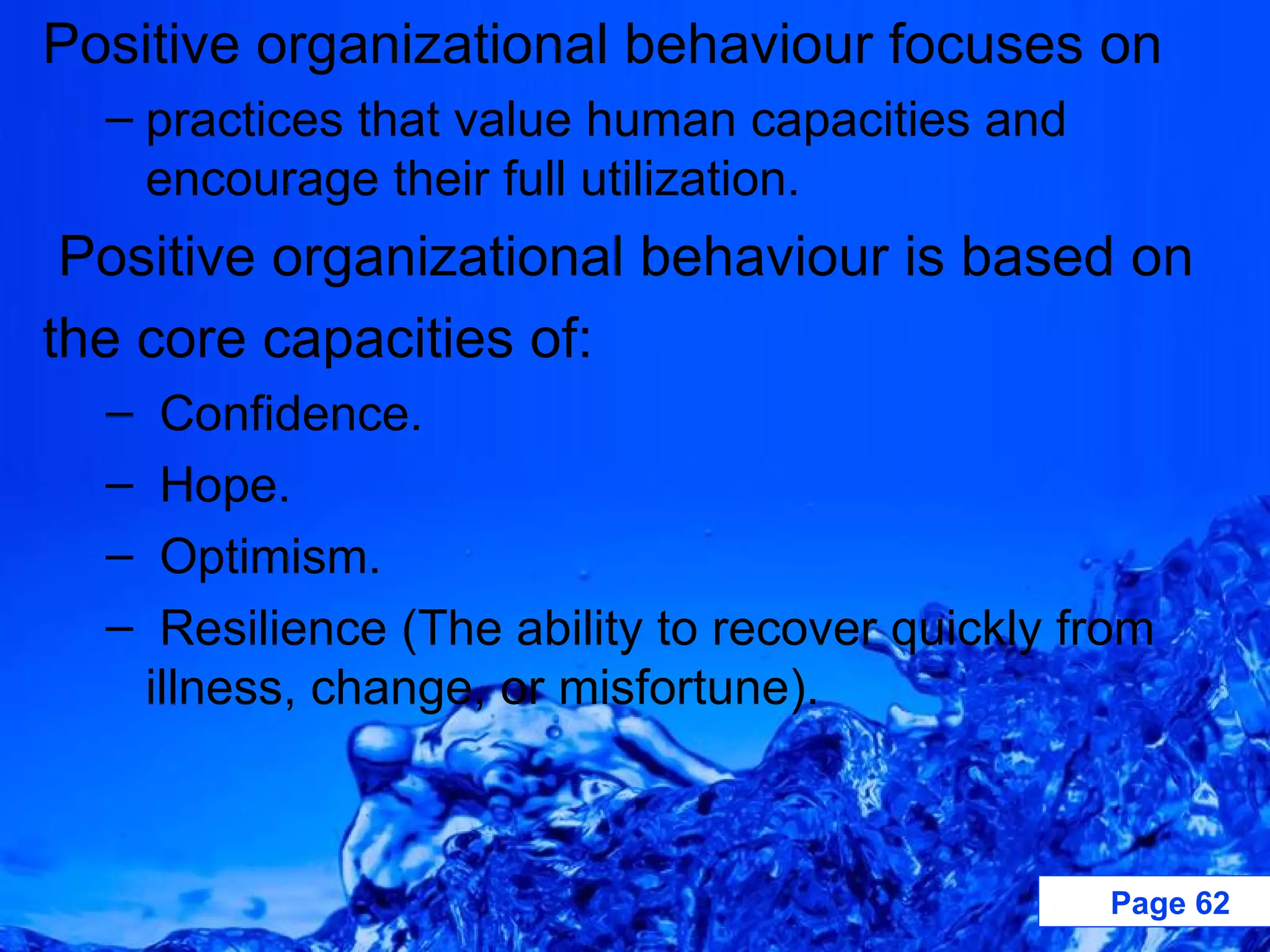 Positive organizational behaviour focuses on practices that value human capacities and encourage their full utilization. Positive organizational behaviour is based on the core capacities of: Confidence. Hope. Optimism. Resilience (The ability to recover quickly from illness, change, or misfortune). 