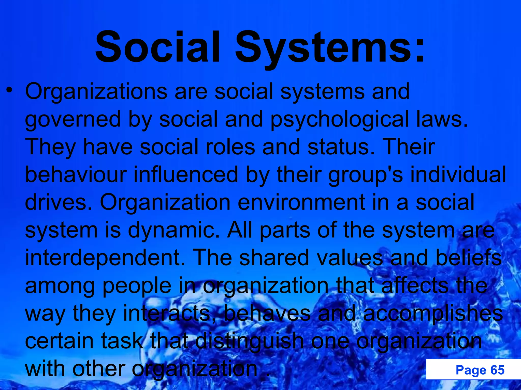 Social Systems: Organizations are social systems and governed by social and psychological laws. They have social roles and status. Their behaviour influenced by their group's individual drives. Organization environment in a social system is dynamic. All parts of the system are interdependent. The shared values and beliefs among people in organization that affects the way they interacts, behaves and accomplishes certain task that distinguish one organization with other organization .  