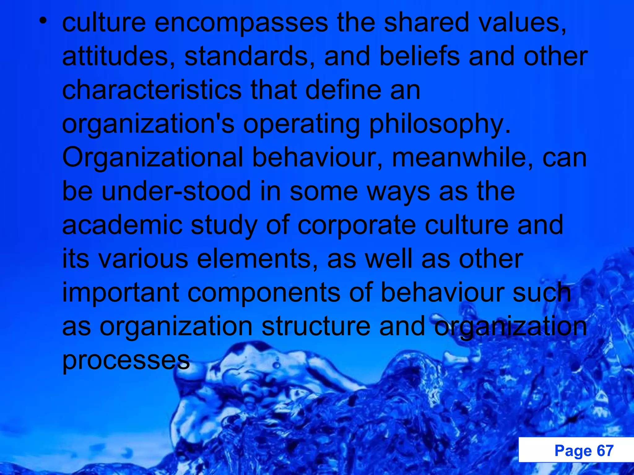 culture encompasses the shared values, attitudes, standards, and beliefs and other characteristics that define an organization's operating philosophy. Organizational behaviour, meanwhile, can be under-stood in some ways as the academic study of corporate culture and its various elements, as well as other important components of behaviour such as organization structure and organization processes 