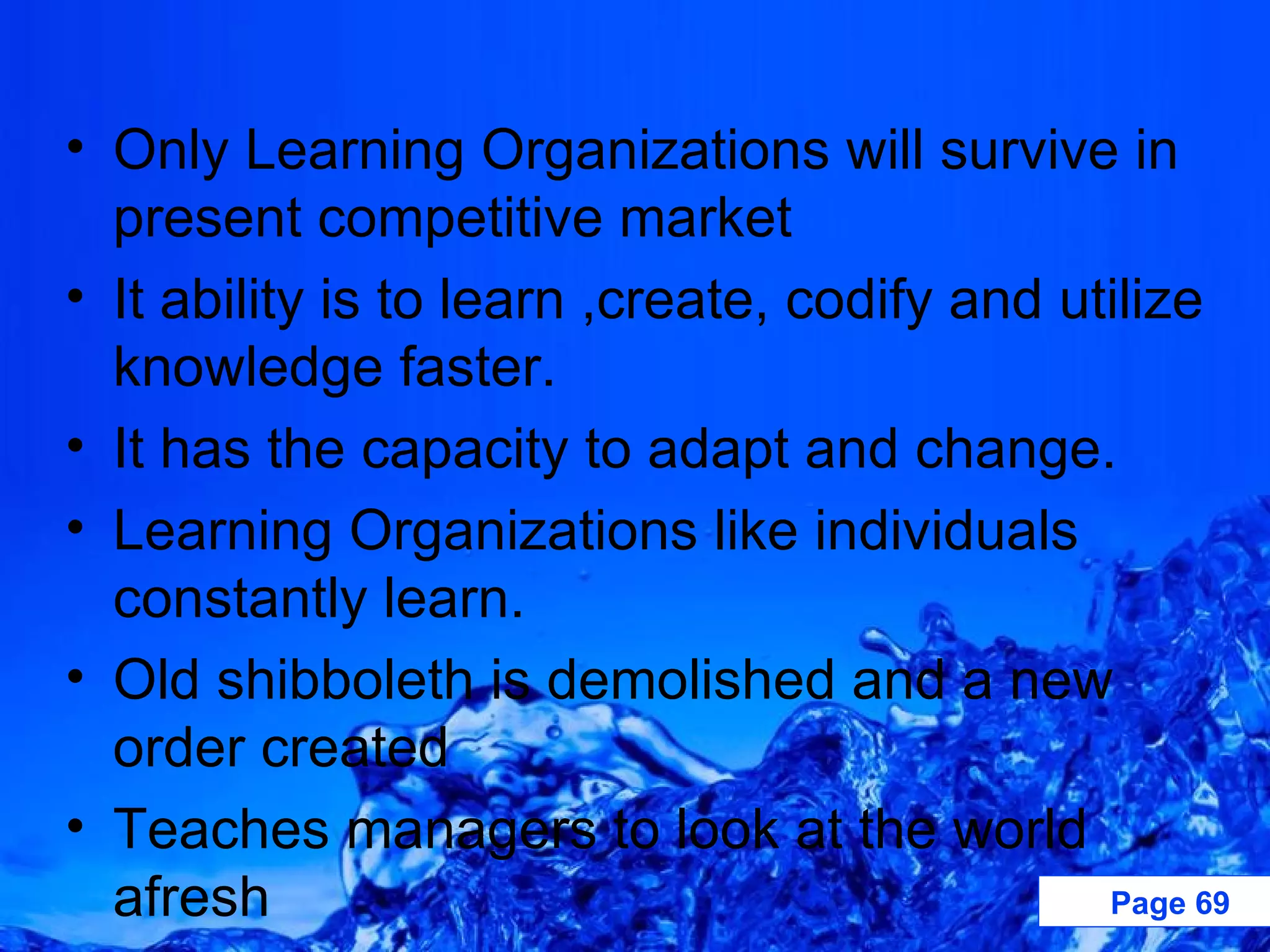 Only Learning Organizations will survive in present competitive market It ability is to learn ,create, codify and utilize knowledge faster. It has the capacity to adapt and change. Learning Organizations like individuals constantly learn. Old shibboleth is demolished and a new order created Teaches managers to look at the world afresh  