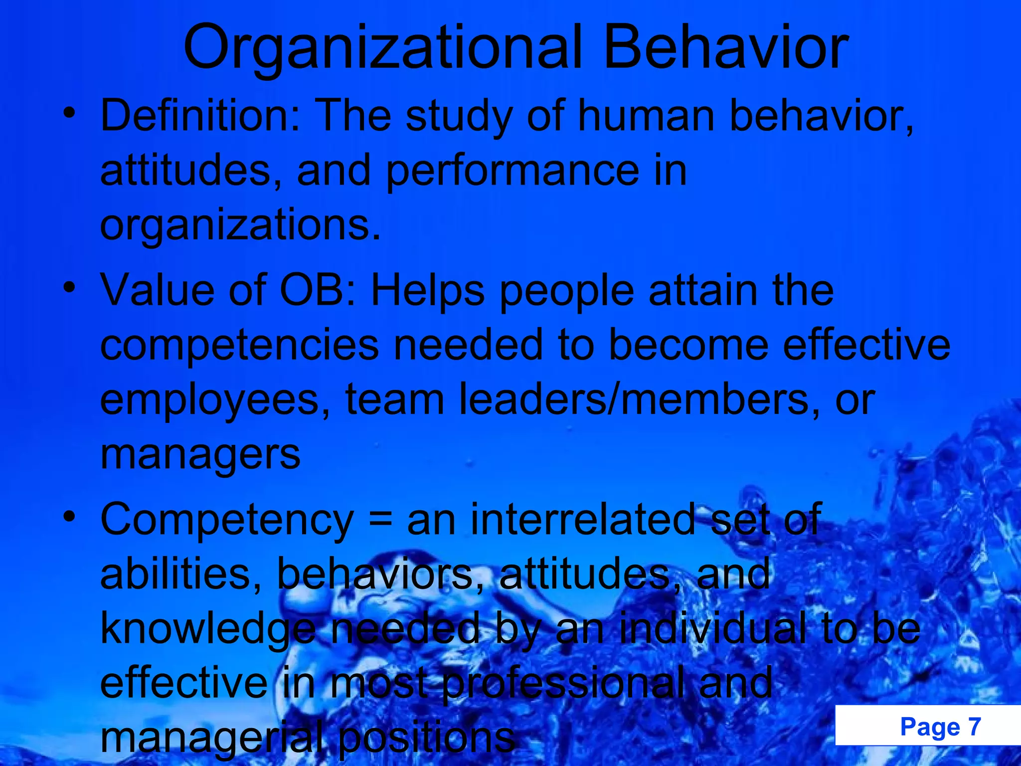 Definition: The study of human behavior, attitudes, and performance in organizations. Value of OB: Helps people attain the competencies needed to become effective employees, team leaders/members, or managers Competency = an interrelated set of abilities, behaviors, attitudes, and knowledge needed by an individual to be effective in most professional and managerial positions Organizational Behavior 