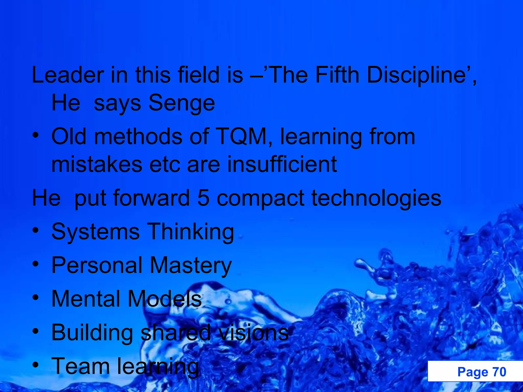 Leader in this field is –’The Fifth Discipline’, He  says Senge Old methods of TQM, learning from mistakes etc are insufficient  He  put forward 5 compact technologies Systems Thinking  Personal Mastery Mental Models Building shared visions Team learning 