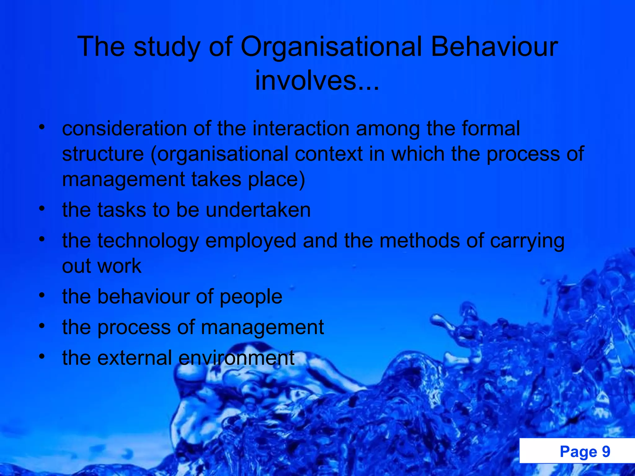 The study of Organisational Behaviour involves... consideration of the interaction among the formal structure (organisational context in which the process of management takes place) the tasks to be undertaken the technology employed and the methods of carrying out work the behaviour of people the process of management the external environment 