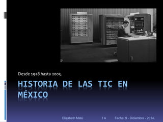 HISTORIA DE LAS TIC EN MÉXICO 
Desde 1958 hasta 2003. 
Elizabeth Matú 1 A Fecha: 9 - Diciembre - 2014.  