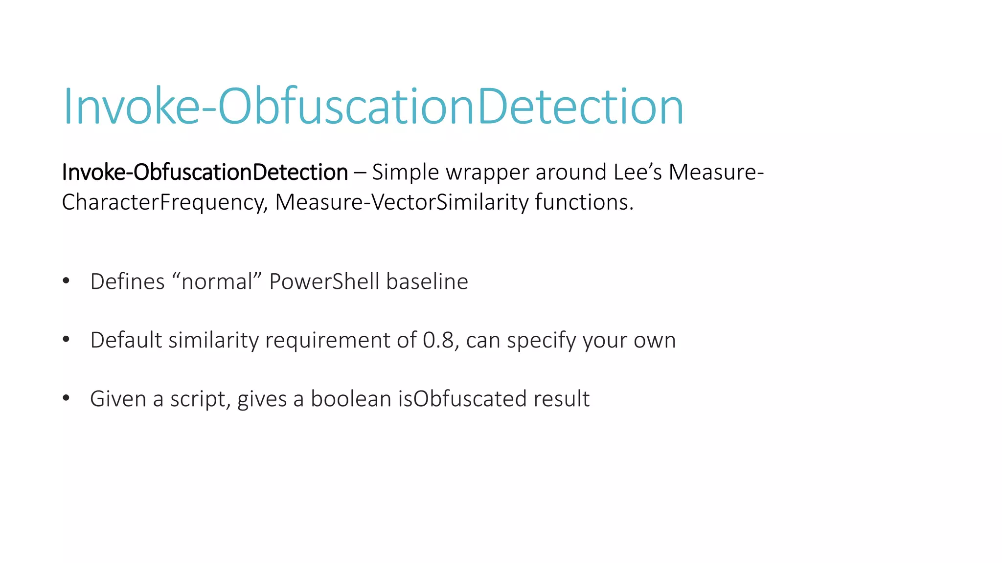 Invoke-ObfuscationDetection
• Defines “normal” PowerShell baseline
• Default similarity requirement of 0.8, can specify your own
• Given a script, gives a boolean isObfuscated result
Invoke-ObfuscationDetection – Simple wrapper around Lee’s Measure-
CharacterFrequency, Measure-VectorSimilarity functions.
 