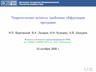 Теоретические аспекты проблемы обфускации
                  программ

Н.П. Варновский, В.А. Захаров, Н.Н. Кузюрин, А.В. Шокуров

           Институт системного программирования РАН ,
           ф-т ВМиК и ИПИБ МГУ им. М.В. Ломоносова


                     10 октября 2008 г.




                                                        1 / 22
 