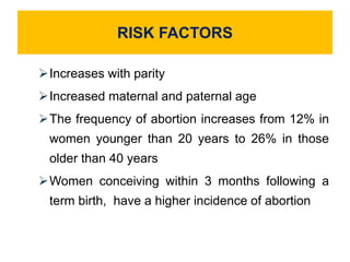 RISK FACTORS
Increases with parity
Increased maternal and paternal age
The frequency of abortion increases from 12% in
women younger than 20 years to 26% in those
older than 40 years
Women conceiving within 3 months following a
term birth, have a higher incidence of abortion
 