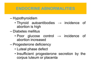 ENDOCRINE ABNORMALITIES
– Hypothyroidism
• Thyroid autoantibodies → incidence of
abortion is high
– Diabetes mellitus
• Poor glucose control → incidence of
abortion increased
– Progesterone deficiency
• Luteal phase defect
• Insufficient progesterone secretion by the
corpus luteum or placenta
 