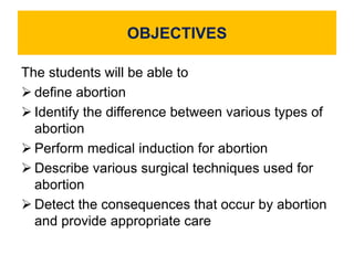 OBJECTIVES
The students will be able to
 define abortion
 Identify the difference between various types of
abortion
 Perform medical induction for abortion
 Describe various surgical techniques used for
abortion
 Detect the consequences that occur by abortion
and provide appropriate care
 